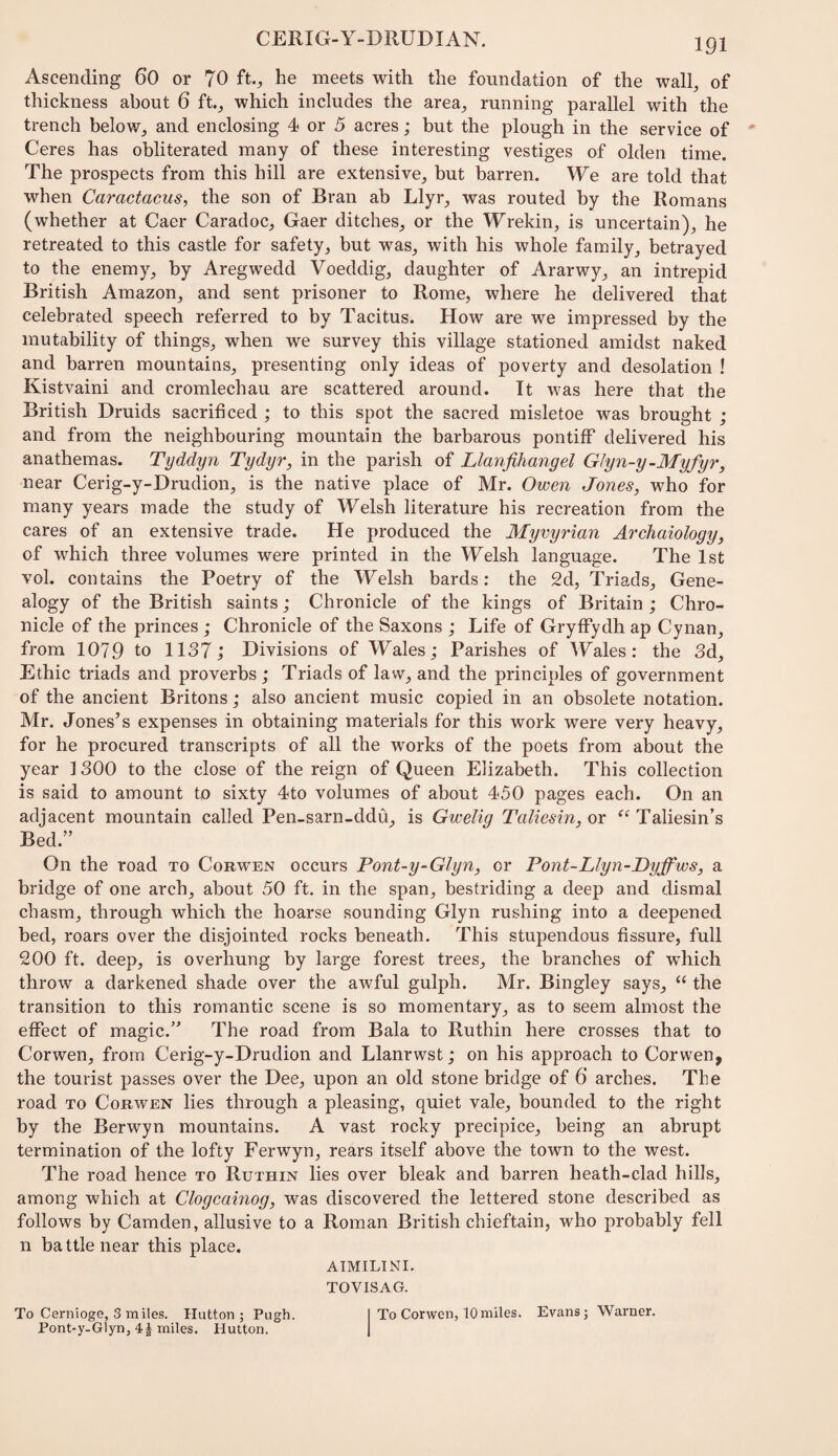 Ascending 6O or 70 ft., he meets with the foundation of the wall, of thickness about 6 ft, which includes the area, running parallel with the trench below, and enclosing 4 or 5 acres; but the plough in the service of Ceres has obliterated many of these interesting vestiges of olden time. The prospects from this hill are extensive, but barren. We are told that when Caractacus^ the son of Bran ab Llyr, was routed by the Romans (whether at Caer Caradoc, Gaer ditches, or the Wrekin, is uncertain), he retreated to this castle for safety, but was, with his whole family_, betrayed to the enemy, by Aregwedd Voeddig, daughter of Ararwy, an intrepid British Amazon, and sent prisoner to Rome, where he delivered that celebrated speech referred to by Tacitus. How are we impressed by the mutability of things, when we survey this village stationed amidst naked and barren mountains, presenting only ideas of poverty and desolation ! Kistvaini and cromlechau are scattered around. It was here that the British Druids sacrificed ; to this spot the sacred misletoe was brought ; and from the neighbouring mountain the barbarous pontiff delivered his anathemas. Tyddyn Tydyr, in the parish of Llanfihangel Glyn-y-Myfyr, near Cerig-y-Drudion, is the native place of Mr. Owen Jones, who for many years made the study of Welsh literature his recreation from the cares of an extensive trade. He produced the Myvyrian Archaiology, of which three volumes were printed in the Welsh language. The 1st vol. contains the Poetry of the Welsh bards; the 2d, Triads, Gene¬ alogy of the British saints; Chronicle of the kings of Britain ; Chro¬ nicle of the princes ; Chronicle of the Saxons ; Life of Gryffydh ap Cynan, from 1079 to 1137; Divisions of Wales; Parishes of Wales: the 3d, Ethic triads and proverbs; Triads of law, and the principles of government of the ancient Britons; also ancient music copied in an obsolete notation. Mr. Jones’s expenses in obtaining materials for this work were very heavy, for he procured transcripts of all the works of the poets from about the year 1300 to the close of the reign of Queen Elizabeth. This collection is said to amount to sixty 4to volumes of about 450 pages each. On an adjacent mountain called Pen-sarn-ddu, is Gwelig Taliesin, or Taliesin’s Bed.” On the road to Corwen occurs Pont-y-Glyn, or Pont-Llyn-Dyffws, a bridge of one arch, about 50 ft. in the span, bestriding a deep and dismal chasm, through which the hoarse sounding Glyn rushing into a deepened bed, roars over the disjointed rocks beneath. This stupendous fissure, full 200 ft. deep, is overhung by large forest trees, the branches of which throw a darkened shade over the awful gulph. Mr. Bingley says, “ the transition to this romantic scene is so momentary, as to seem almost the effect of magic.” The road from Bala to Ruthin here crosses that to Corwen, from Cerig-y-Drudion and Llanrwst; on his approach to Corwen, the tourist passes over the Dee, upon an old stone bridge of 6 arches. The road TO Corwen lies through a pleasing, quiet vale, bounded to the right by the Berwyn mountains. A vast rocky precipice, being an abrupt termination of the lofty Ferwyn, rears itself above the town to the west. The road hence to Ruthin lies over bleak and barren heath-clad hills, among which at Clogcainog, was discovered the lettered stone described as follows by Camden, allusive to a Roman British chieftain, who probably fell n battle near this place. ATMILINI, TOVISAG. To Cernioge, 3 miles. Hutton; Pugh. I To Corwen, 10 miles. Evans; Warner. Pont-y-Glyn, 4 J miles. Hutton. 1
