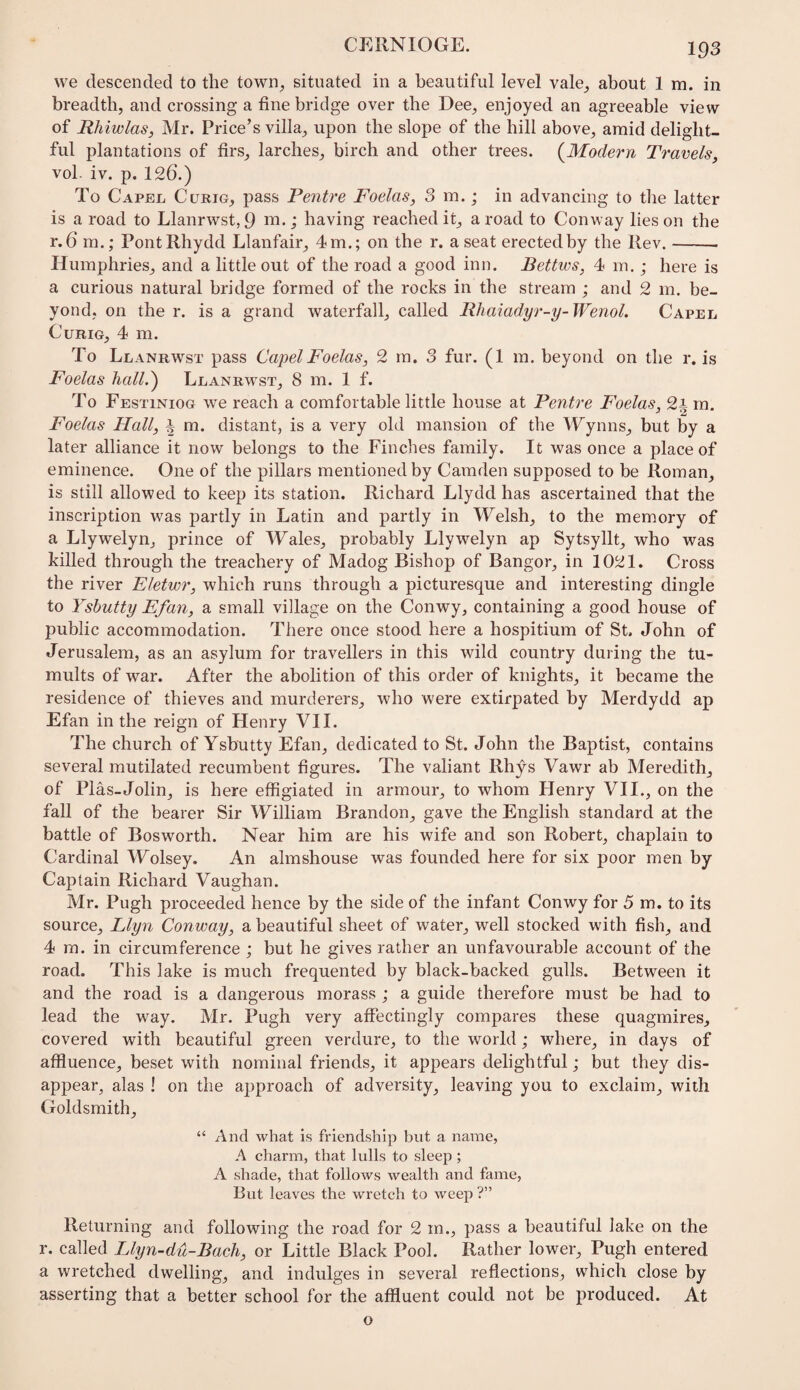 CEllNIOGE. we descended to the town^ situated in a beautiful level vale_, about 1 m. in breadth, and crossing a tine bridge over the Dee, enjoyed an agreeable view of Rhiwlas, Mr. Price’s villa, upon the slope of the hill above, amid delight¬ ful plantations of firs, larches, birch and other trees. (^Modern Travels, vol. iv. p. 126.) To Capel Curig, pass Pentre Foelas, 3 m.; in advancing to the latter is a road to Llanrwst, 9 ; having reached it, a road to Conway lies on the r. 6 m.; PontRhydd Llanfair, 4 m.; on the r. a seat erected by the Rev.- Humphries, and a little out of the road a good inn. Bettws, 4 m.; here is a curious natural bridge formed of the rocks in the stream ; and 2 m. be¬ yond, on the r. is a grand waterfall, called Rhaiadyr-y-Wenol. Capel CuRiG, 4 m. To Llanrwst pass Capel Foelas, 2 rn. 3 fur. (1 m. beyond on the r. is Foelas hallCj Llanrw'st, 8 m. 1 f. To Festiniog we reach a comfortable little house at Pentre Foelas, 2i m. Foelas Hall, i m. distant, is a very old mansion of the Wynns, but by a later alliance it now belongs to the Finches family. It was once a place of eminence. One of the pillars mentioned by Camden supposed to be Roman, is still allowed to keep its station. Richard Llydd has ascertained that the inscription was partly in Latin and partly in Welsh, to the memory of a Llywelyn, prince of Wales, probably Llywelyn ap Sytsyllt, who was killed through the treachery of Madog Bishop of Bangor, in 1021. Cross the river Eletwr, which runs through a picturesque and interesting dingle to Ysbutty Efan, a small village on the Conwy, containing a good house of public accommodation. There once stood here a hospitium of St. John of Jerusalem, as an asylum for travellers in this wild country during the tu¬ mults of war. After the abolition of this order of knights, it became the residence of thieves and murderers, who were extirpated by Merdydd ap Efan in the reign of Henry VII. The church of Ysbutty Efan, dedicated to St. John the Baptist, contains several mutilated recumbent figures. The valiant Rhys Vawr ab Meredith, of Plas-Jolin, is here effigiated in armour, to whom Henry VII., on the fall of the bearer Sir William Brandon, gave the English standard at the battle of Bos worth. Near him are his wife and son Robert, chaplain to Cardinal Wolsey. An almshouse was founded here for six poor men by Captain Richard Vaughan. Mr. Pugh proceeded hence by the side of the infant Conwy for 5 m. to its source, Llyn Con way, a beautiful sheet of water, well stocked with fish, and 4 ra. in circumference ; but he gives rather an unfavourable account of the road. This lake is much frequented by black-backed gulls. Between it and the road is a dangerous morass ; a guide therefore must be had to lead the way. Mr. Pugh very affectingly compares these quagmires, covered with beautiful green verdure, to the world; where, in days of affluence, beset with nominal friends, it appears delightful; but they dis¬ appear, alas ! on the approach of adversity, leaving you to exclaim, with Goldsmith, “ And what is friendship but a name, A charm, that lulls to sleep; A shade, that follows wealth and fame. But leaves the wretch to weep ?” Returning and following the road for 2 m., pass a beautiful lake on the r. called Llyn-du-Bach, or Little Black Pool. Rather lower, Pugh entered a wretched dwelling, and indulges in several reflections, which close by asserting that a better school for the affluent could not be produced. At o