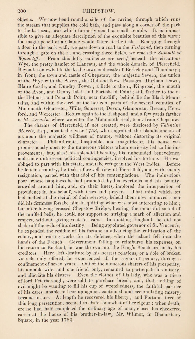 objects. We now bend round a side of the ravine, through which runs the stream that supplies the cold bath, and pass along a corner of the park to the last seat, near which formerly stood a small temple. It is impos¬ sible to give an adequate description of the exquisite beauties of this view ; the magic pencil of a Claude would falter at the task. Emerging through a door in the park wall, we pass down a road to the Fishpond, then turning through a gate on the r., and crossing three fields, we reach the Summit of Wyndcliff. From this lofty eminence are seen,' beneath the circuitous Wye, the pretty hamlet of Llancaut, and the whole domain of Piercefield. Beyond, somewhat to the 1., the town and castle of Berkeley and Thombury ; in front, the town and castle of Chepstow, the majestic Severn, the union of the Wye with the Severn, the Old and New Passages, Durham Down, Blaire Castle, and Dundry Tower ; a little to the r., Kingroad, the mouth of the Avon, and Denny Islet, and Portishead Point; still farther to the r., the Holmes, and Penarth Point, near Cardiff; behind lie the Black Moun- • tains, and within the circle of the horizon, parts of the several counties of Monmouth, Gloucester, Wilts, Somerset, Devon, Glamorgan, Brecon, Here¬ ford, and Worcester. Return again to the Fishpond, and a few yards farther is St. Arvans, where we enter the Monmouth road, 2 m. from Chepstow. The charms of Piercefield, if not created, were disclosed by Valentine Morris, Esq., about the year 1753, who engrafted the blandishments of art upon the majestic wildness of nature, without distorting its original character. Philanthropic, hospitable, and magnificent, his house was promiscuously open to the numerous visitors whom curiosity led to his im¬ provements ; but, alas ! his splendid liberality, his unbounded benevolence, and some unforeseen political contingencies, involved his fortune. He was obliged to part with his estate, and take refuge in the West Indies. Before he left his country, he took a farewell view of Piercefield, and with manly resignation, parted with that idol of his contemplations. The industrious poor, whose happiness he had promoted by his exertions and his bounty, crowded around him, and, on their knees, implored the interposition of providence in his behalf, with tears and prayers. That mind which oft had melted at the recital of their sorrows, beheld them now unmoved ; nor did his firmness forsake him in quitting what was most interesting to him ; but after having crossed Chepstow Bridge, hearing the mournful sound of the muffled bells, he could not support so striking a mark of affection and respect, without giving vent to tears. In quitting England, he did not shake off the evils of his destiny. Being appointed governor of St. Vincent's, he expended the residue of his fortune in advancing the cultivation of the colony, and raising works for its defence, when the island fell into the hands of the French. Government failing to reimburse his expenses, on his return to England, he was thrown into the King’s Bench prison by his creditors. Here, left destitute by his nearest relations, or a dole of broken victuals only offered, he experienced all the rigour of penury, during a confinement of seven years. Out of the numerous sharers of his prosperity, his amiable wife, and one friend only, remained to participate his misery, and alleviate his distress. Even the clothes of his lady, who was a niece of lord Peterborough, were sold to purchase bread; and, that nothing of evil might be wanting to fill his cup of wretchedness, the faithful partner of his cares, unable to bear up against continued and accumulating misery, became insane. At length he recovered his liberty ; and Fortune, tired of this long persecution, seemed to abate somewhat of her rigour ; when death, ere he had half completed the ordinary age of man, closed his checkered career at the house of his brother-in-law, Mr. Wilmot, in Bloomsbury Square, in the year 1789'