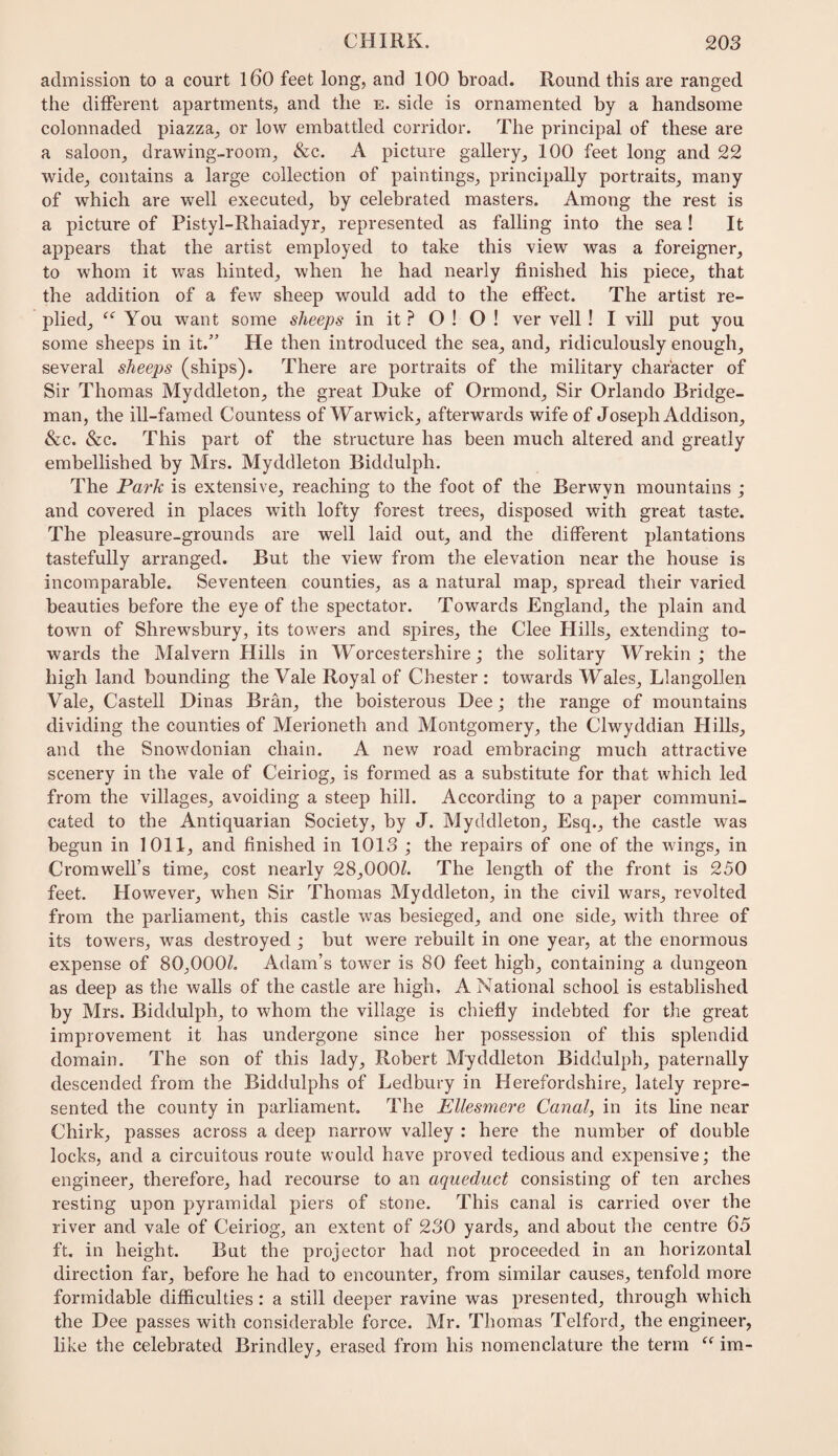 admission to a court l60 feet long, and 100 broad. Round this are ranged the different apartments, and the e. side is ornamented by a handsome colonnaded piazza, or low embattled corridor. The principal of these are a saloon, drawing-room, &c. A picture gallery, 100 feet long and 22 wide, contains a large collection of paintings, principally portraits, many of which are well executed, by celebrated masters. Among the rest is a picture of Pistyl-Rhaiadyr, represented as falling into the sea! It appears that the artist employed to take this view was a foreigner, to whom it was hinted, when he had nearly finished his piece, that the addition of a few sheep would add to the effect. The artist re¬ plied, You want some sheeps in it O ! O ! ver veil! I vill put you some sheeps in it.” He then introduced the sea, and, ridiculously enough, several sheeps (ships). There are portraits of the military character of Sir Thomas Myddleton, the great Duke of Ormond, Sir Orlando Bridge- man, the ill-famed Countess of Warwick, afterwards wife of Joseph Addison, &c. &c. This part of the structure has been much altered and greatly embellished by Mrs. Myddleton Biddulph. The Park is extensive, reaching to the foot of the Berwyn mountains ; and covered in places with lofty forest trees, disposed with great taste. The pleasure-grounds are well laid out, and the different plantations tastefully arranged. But the view from the elevation near the house is incomparable. Seventeen counties, as a natural map, spread their varied beauties before the eye of the spectator. Towards England, the plain and town of Shrewsbury, its towers and spires, the Clee Hills, extending to¬ wards the Malvern Hills in Worcestershire; the solitary Wrekin ; the high land bounding the Vale Royal of Chester : towards Wales, Llangollen Vale, Castell Dinas Bran, the boisterous Dee; the range of mountains dividing the counties of Merioneth and Montgomery, the Clwyddian Hills, and the Snowdonian chain. A new road embracing much attractive scenery in the vale of Ceiriog, is formed as a substitute for that which led from the villages, avoiding a steep hill. According to a paper communi¬ cated to the Antiquarian Society, by J. Myddleton, Esq., the castle was begun in 1011, and finished in 1013 ; the repairs of one of the wings, in Cromwell’s time, cost nearly 28,000Z. The length of the front is 250 feet. However, when Sir Thomas Myddleton, in the civil wars, revolted from the parliament, this castle was besieged, and one side, with three of its towers, was destroyed ; but were rebuilt in one year, at the enormous expense of 80,000Z. Adam’s tower is 80 feet high, containing a dungeon as deep as the walls of the castle are high, A National school is established by Mrs. Biddulph, to whom the village is chiefly indebted for the great improvement it has undergone since her possession of this splendid domain. The son of this lady, Robert Myddleton Biddulph, paternally descended from the Biddulphs of Ledbury in Herefordshire, lately repre¬ sented the county in parliament. The Ellesmere Canal, in its line near Chirk, passes across a deep narrow valley : here the number of double locks, and a circuitous route would have proved tedious and expensive; the engineer, therefore, had recourse to an aqueduct consisting of ten arches resting upon pyramidal piers of stone. This canal is carried over the river and vale of Ceiriog, an extent of 230 yards, and about the centre 65 ft. in height. But the projector had not proceeded in an horizontal direction far, before he had to encounter, from similar causes, tenfold more formidable difficulties : a still deeper ravine was presented, through which the Dee passes with considerable force. Mr. Thomas Telford, the engineer, like the celebrated Brindley, erased from his nomenclature the term im-