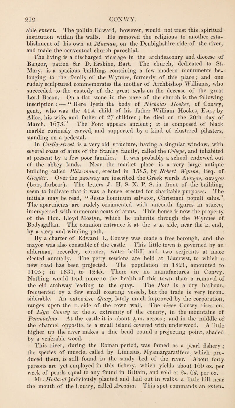 able extent. The politic Edward^ however^ would not trust this spiritual institution within the walls. He removed the religious to another esta¬ blishment of his own at Maenan, on the Denbighshire side of the river_, and made the conventual church parochial. The living is a discharged vicarage in the archdeaconry and diocese of Bangor, patron Sir D. Erskine, Bart. The church, dedicated to St. Mary, is a spacious building, containing a few modern monuments be¬ longing to the family of the Wynnes, formerly of this place ; and one rudely sculptured commemorates the mother of Archbishop Williams, who succeeded to the custody of the great seals on the decease of the great Lord Bacon. On a flat stone in the nave of the church is the following inscription : — Here lyeth the body of Nicholas Hookes, of Conwy, gent., who was the 41st child of his father William Hookes, Esq., by Alice, his wife, and father of 27 children ; he died on the 20th day of March, l673.” The Font appears ancient; it is composed of black marble curiously carved, and supported by a kind of clustered pilasters, standing on a pedestal. In Castle-street is a very old structure, having a singular window, with several coats of arms of the Stanley family, called the College, and inhabited at present by a few poor families. It was probably a school endowed out of the abbey lands. Near the market place is a very large antique building called Plds-mawr, erected in 1585, by Robert Wynne, Esq. of Gwydir. Over the gateway are inscribed the Greek words Are^ov, aire^ov (bear, forbear). The letters J. H. S. X. P. S. in front of the building, seem to indicate that it was a house erected for charitable purposes. The initials may be read, Jesus hominum salvator, Christian! populi salus.” The apartments are rudely ornamented with uncouth figures in stucco, interspersed with numerous coats of arms. This house is now the property of the H on. Lloyd Mostyn, which he inherits through the Wynnes of Bodysgallan. The common entrance is at the s, e. side, near the e, end, by a steep and winding path. By a charter of Edward I., Conwy was made a free borough, and the mayor was also constable of the castle. This little town is governed by an alderman, recorder, coroner, water bailiff, and two serjeants at mace elected annually. The petty sessions are held at Llanrwst, to which a new road has been projected. The population in 1821, amounted to 1105; in 1831, to 1245. There are no manufactures in Conwy. Nothing would tend more to the health of this town than a removal of the old archway leading to the quay. The Port is a dry harbour, frequented by a few small coasting vessels, but the trade is very incon¬ siderable. An extensive Quay, lately much improved by the corporation, ranges upon the e. side of the town wall. The o'lver Conwy rises out of Llyn Conivy at the s. extremity of the county, in the mountains of Penmachno. At the castle it is about i m. across ; and in the middle of the channel opposite, is a small island covered with underwood. A little higher up the river makes a fine bend round a projecting point, shaded by a venerable wood. This river, during the Roman period, was famed as a pearl fishery; the species of muscle, called by Linnaeus, Myamargaratifera, which pro¬ duced them, is still found in the sandy bed of the river. About forty persons are yet employed in this fishery, which yields about l60 oz. per week of pearls equal to any found in Britain, and sold at 2s. 6d. per oz. Mr. Holland judiciously planted and laid out in walks, a little hill near the mouth of the Conwy, called Arcadia. This spot commands an exten-