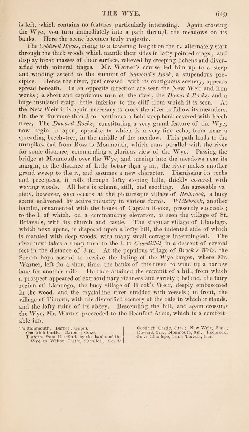 is leftj which contains no features particularly interesting. Again crossing the Wye^ you turn immediately into a path through the meadows on its banks. Here the scene becomes truly majestic. The Coldwell Rocks, rising to a towering height on the r.^ alternately start through the thick woods which mantle their sides in lofty pointed crags; and display broad masses of their surface^ relieved by creeping lichens and diver¬ sified with mineral tinges. Mr. Warner’s course led him up to a steep and winding ascent to the summit of Symond’s Rock, a stupendous pre¬ cipice. Hence the river, just crossed, with its contiguous scenery, appears spread beneath. In an opposite direction are seen the New Weir and iron works; a short and capricious turn of the river, the Doward Rocks, and a huge insulated craig, little inferior to the cliff from which it is seen. At the New Weir it is again necessary to cross the river to follow its meanders. On the r. for more than m. continues a bold steep bank covered with beech trees. The Doward Rocks, constituting a very grand feature of the Wye, now begin to open, opposite to which is a very fine echo, from near a spreading beech-tree, in the middle of the meadow. This path leads to the turnpike-road from Ross to Monmouth, which runs parallel with the river for some distance, commanding a glorious view of the Wye. Passing the bridge at Monmouth over the Wye, and turning into the meadows near its margin, at the distance of little better than i m., the river makes another grand sweep to the r., and assumes a new character. Dismissing its rocks and precipices, it rolls through lofty sloping hills, thickly covered with waving woods. All here is solemn, still, and soothing. An agreeable va¬ riety, however, soon occurs at the picturesque village of Redhrook, a busy scene enlivened by active industry in various forms. Whitcbrook, another hamlet, ornamented with the house of Captain Rooke, presently succeeds ', to the 1. of which, on a commanding elevation, is seen the village of St. Briavel’s, with its church and castle. The singular village of Llandogo, which next opens, is disposed upon a lofty hill, the indented side of which is mantled with deep woods, with many small cottages intermingled. The river next takes a sharp turn to the 1. to Cacrdithil, in a descent of several feet in the distance of m. At the populous village of Brookes Weir, the Severn hoys ascend to receive the lading of the Wye barges, where Mr. Warner, left for a short time, the banks of this river, to wind up a narrow lane for another mile. He then attained the summit of a hill, from which a prospect appeared of extraordinary richness and variety ; behind, the fairy region of Llandogo, the busy village of Brook’s Weir, deeply embosomed in the wood, and the crystalline river studded with vessels; in front, the village of Tintern, with the diversified scenery of the dale in which it stands, and the lofty ruins of its abbey. Descending the hill, and again crossing the Wye, Mr. Warner proceeded to the Beaufort Arms, which is a comfort¬ able inn. To Monmouth. Barber j Gilpin. Goodrich Castle. Barber ; Coxe. Tintern, from Hereford, by the banks of the Wye to Wilton Castle, £0 miles ; i. e. to Goodrich Castle, 3 m. ; New Weir, 2 m. ; Doward, 2m.; Monmouth, 3m.; Redbrook, 2 m.; Llandogo, 4 m.; Tintern, 4 m.
