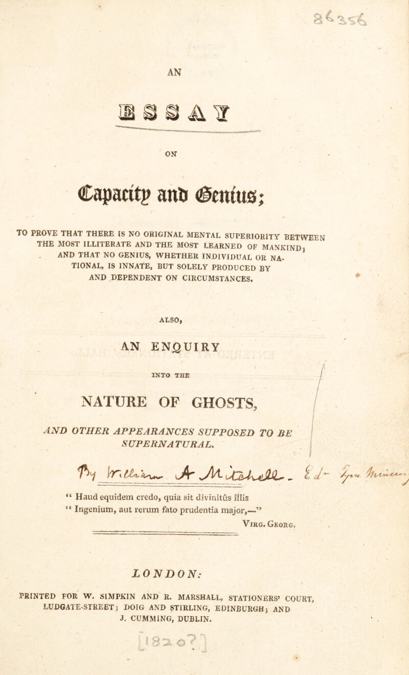 sr\ tM^s AN- on Capacity anfe Ccnms; TO PROVE THAT THERE IS NO ORIGINAL MENTAL SUPERIORITY BETWEEN THE MOST ILLITERATE AND THE MOST LEARNED OF MANKIND* AND THAT NO GENIUS, WHETHER INDIVIDUAL OR NA~ ’ TIONAL, IS INNATE, BUT SOLELY PRODUCED BY AND DEPENDENT ON CIRCUMSTANCES. ALSO, AN ENQUIRY INTO THE NATURE OF GHOSTS, AND OTHER APPEARANCES SUPPOSED TO BE SUPERNATURAL, “ Haud equidem credo, quia sit divinitus illis “ Ingenium, aut rerum fato prudentia major,—’* Virg. Georg, LONDON: PRINTED FOR W. S1MPKIN AND R. MARSHALL, STATIONERS’ COURT, LUDGATE-STREETj DOIG AND STIRLING, EDINBURGHj AND J. CUMMING, DUBLIN.