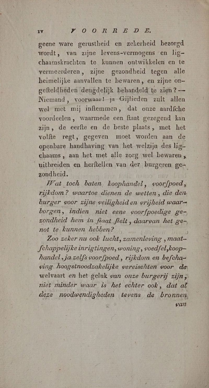 geene ware gerustheid en zekerheid bezorgd wordt, van zijne levens-vermogens en lig- chaamskrachten te kunnen ontwikkelen en te vermeerderen, zijne gezondheid tegen alle heimelijke aanvallen te bewaren , en zijne on- gefteldheden deugdelijk behandeld te zien 2? — Niemand , voorwaar!-ja Gijheden zult allen wel met mij inftemmen, dat onze aardfche voordeelen , waarmede een ftaat gezegend kan zijn, de eerfte en de beste plaats, met het volfte regt, gegeven moet worden aan de openbare handhaving van het welzijn des lig- chaams, aan het met alle zorg wel bewaren ; uitbreiden en herfiellen van der burgeren ge= zondheid. Wat toch baten, koophandel, woorfpoed, rijkdom? waartoe dienen de wetten, die den burger woor zijne veiligheid en vrijheid waar= borgen, indien niet eene voorfpoedige ge- zondheid hemm in fèaat flelt , daarvan het ge-, not te kunnen hebben? Zoo zeker nu ook lucht, zamenleving , maat- Jehappelijke inrigtingen, woning, voedfel,koop- handel „ja zelfs voorfpoed, rijkdom en befcha= ving hoogstnoodzakelijke vereischten voor de: welvaart en het geluk van onze burgerij zijn, niet minder waar is het echter ook, dat al deze noodwendigheden tevens de bronnen, Val
