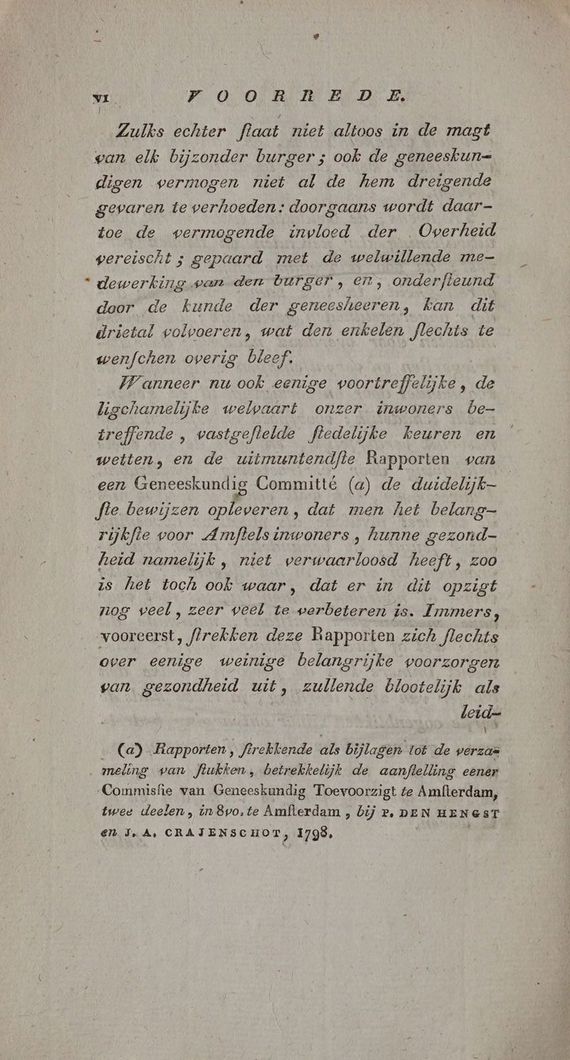 ) Zulks echter flaat niet altoos in de magt wan elk bijzonder burger; ook de geneeskun= digen vermogen niet al de hem dreigende gevaren te verhoeden: doorgaans wordt daar- Zoe de vermogende invloed der Overheid vereischt ; gepaard met de welwillende me “ dewerking wan den burger, en, onderfteund door de kunde der geneesheeren, kan dit drietal volvoeren, wat den enkelen fJlechts te wenfchen overig bleef. Wanneer nu ook eenige voortreffelijke , de ligchamelijke welvaart onzer. inwoners be- treffende , wastgeflelde fledelijke keuren en wetten, en de uitmuntendfie Rapporten van een Geneeskundig Committé (a) de duidelijk fie bewijzen opleveren, dat men het belang rijkfle voor Amftels inwoners , hunne gezond- heid namelijk , niet verwaarloosd heeft, zoo is het toch ook waar, dat er in dit opzigt nog veel , zeer veel te werbeteren is. Immers, vooreerst, flrekken deze Rapporten zich flechts over eenige weinige belangrijke voorzorgen van. gezondheid uit, zullende blootelijk als leid= (a) Rapporten , firekkende als bijlagen tot de verzaë meling van Jlukken, betrekkelijk de aanflelling eener Commisfie van Geneeskundig Toevoorzigt te Amlierdam, twee deelen , in 8vo,te Amfterdam , bij P, DEN HENGST en JA, CRATENSCHOT, 1798,