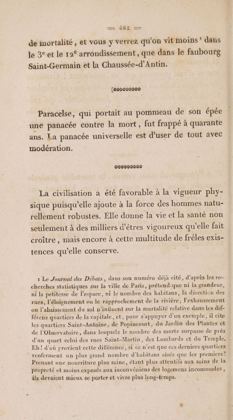 409, de mortalité, et vous y verrez qu’on vit moins * dans le 3° et le 12€ arrondissement, que dans le faubourg Saint-Germain et la Chaussée-d’Antin. (esosceses Paracelse, qui portait au pommeau de son épée une panacée contre la mort, fut frappé à quarante ans. La panacée universelle est d’user de tout avec modération. ©Se000600 La civilisation a été favorable à la vigueur phy- sique puisqu'elle ajoute à la force des hommes natu- rellement robustes. Elle donne la vie et la santé non seulement à des milliers d'êtres vigoureux qu’elle fait croître , mais encore à cette multitude de fréles exis- tences qu’elle conserve. 1 Le Journal des Débats, dans son numéro déjà cité, d’après les re- cherches statistiques sur la ville de Paris, prétend que ni la grandeur, ni la petitesse de l’espace, ni le nombre des habitans, la direction des : rues, l'éloignement au le rapprochement de la rivière, l'exhaussement ou l’abaissement du sol n’influent sur la mortalité relative dans les dif. férens quartiers de la capitale, et, pour s'appuyer d’un exemple, il cite les quartiers Saint-Antoine, de Popincourt, du Jardin des Plantes et de l'Observatoire, dans lesquels le nombre des morts surpasse de près d'an quart celui des rués Saint-Martin, des Lombards et du Temple, Eh! d’où provient cette différence, si ce n’est que ces derniers quartiers renferment un plus grand nombre d'habitans aisés que les premiers ? Prenant une nourriture plus saine, étant plus attentifs aux soins de la propreté et moins exposés aux inconvéniens des logemens incommodes , ils devaient mieux se porter et vivre plus long-temps.