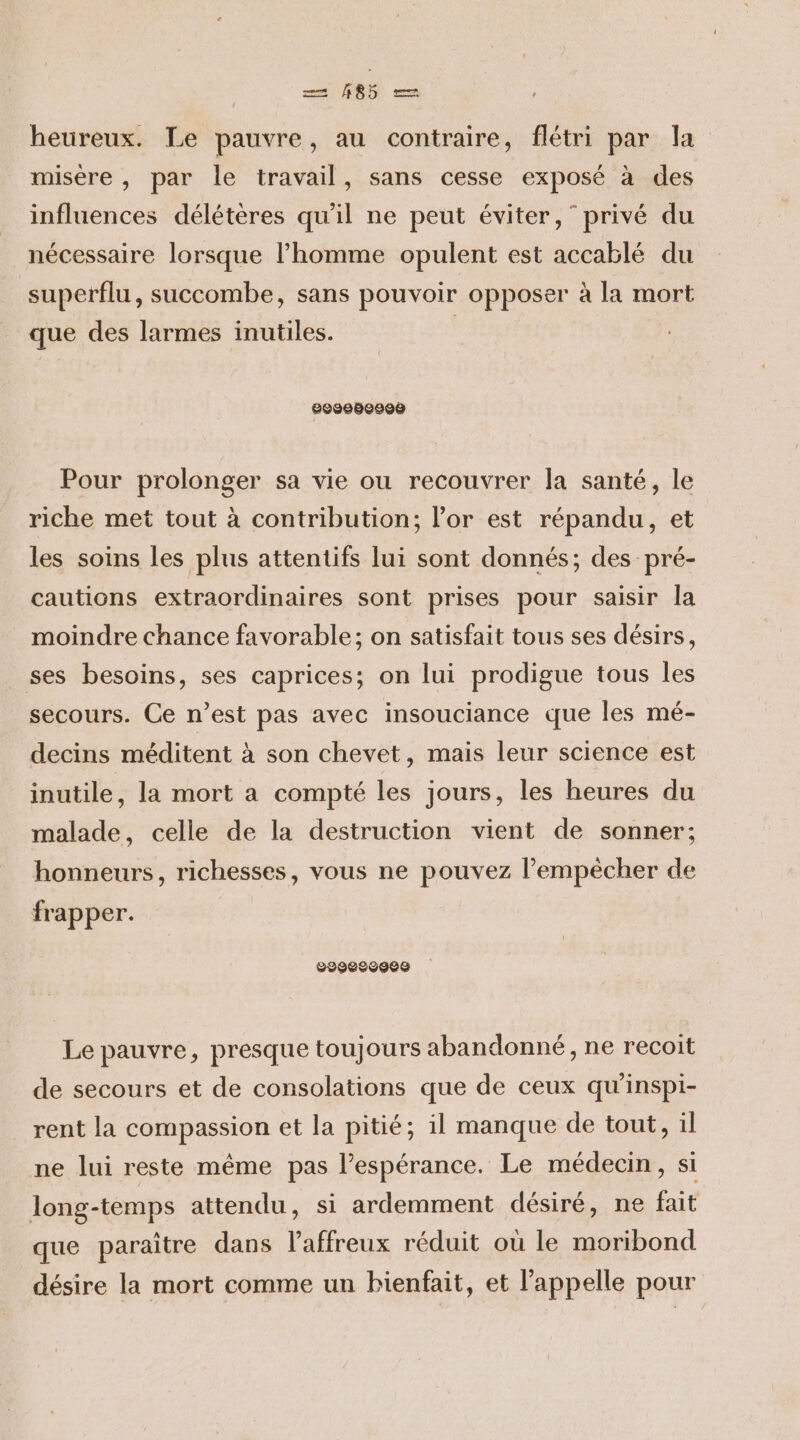 = #8 heureux. Le pauvre, au contraire, flétri par la misère , par le travail, sans cesse exposé à des influences délétères qu'il ne peut éviter,” privé du nécessaire lorsque l’homme opulent est accablé du superflu, succombe, sans pouvoir opposer à la mort que des larmes inutiles. | 2008680908 Pour prolonger sa vie ou recouvrer la santé, le riche met tout à contribution; l'or est répandu, et les soins les plus attentifs lui sont donnés; des pré- cautions extraordinaires sont prises pour saisir la moindre chance favorable; on satisfait tous ses désirs, ses besoins, ses caprices; on lui prodigue tous les secours. Ce n’est pas avec insouciance que les mé- decins méditent à son chevet, mais leur science est inutile, la mort a compté les jours, les heures du malade, celle de la destruction vient de sonner; honneurs, richesses, vous ne pouvez l’empêècher de frapper. 2929692900 Le pauvre, presque toujours abandonné, ne recoit de secours et de consolations que de ceux qu'inspi- rent la compassion et la pitié; il manque de tout, il ne lui reste même pas l'espérance. Le médecin, si long-temps attendu, si ardemment désiré, ne fait que paraître dans l’affreux réduit où le moribond désire la mort comme un bienfait, et l'appelle pour