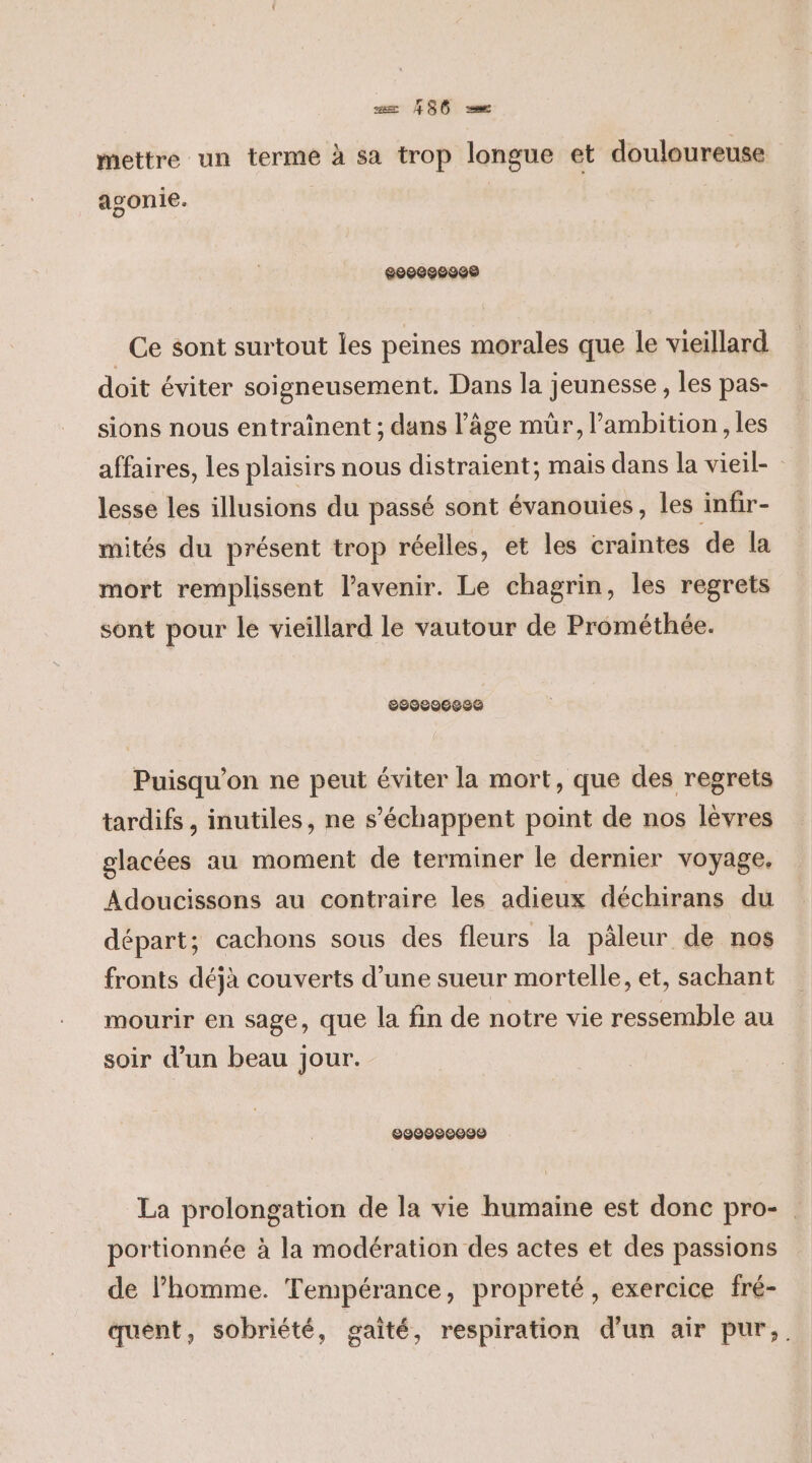 mettre un terme à sa trop longue et douloureuse agonie. 6008860008 Ce sont surtout les peines morales que le vieillard doit éviter soigneusement. Dans la jeunesse, les pas- sions nous entraînent ; dans l’âge mür, ambition, les affaires, les plaisirs nous distraient; mais dans la vieil- lesse les illusions du passé sont évanouies, les infir- mités du présent trop réelles, et les craintes de la mort remplissent l'avenir. Le chagrin, les regrets sont pour le vieillard le vautour de Prométhée. 8900606886 Puisqu'on ne peut éviter la mort, que des regrets tardifs , inutiles, ne s’'échappent point de nos lèvres glacées au moment de terminer le dernier voyage. Adoucissons au contraire les adieux déchirans du départ; cachons sous des fleurs la päleur de nos fronts déjà couverts d’une sueur mortelle, et, sachant mourir en sage, que la fin de notre vie ressemble au soir d’un beau jour. 6900990000 La prolongation de la vie humaine est donc pro-. portionnée à la modération des actes et des passions de l’homme. Tempérance, propreté, exercice fré- quent, sobriété, gaité, respiration d'un air pur,.