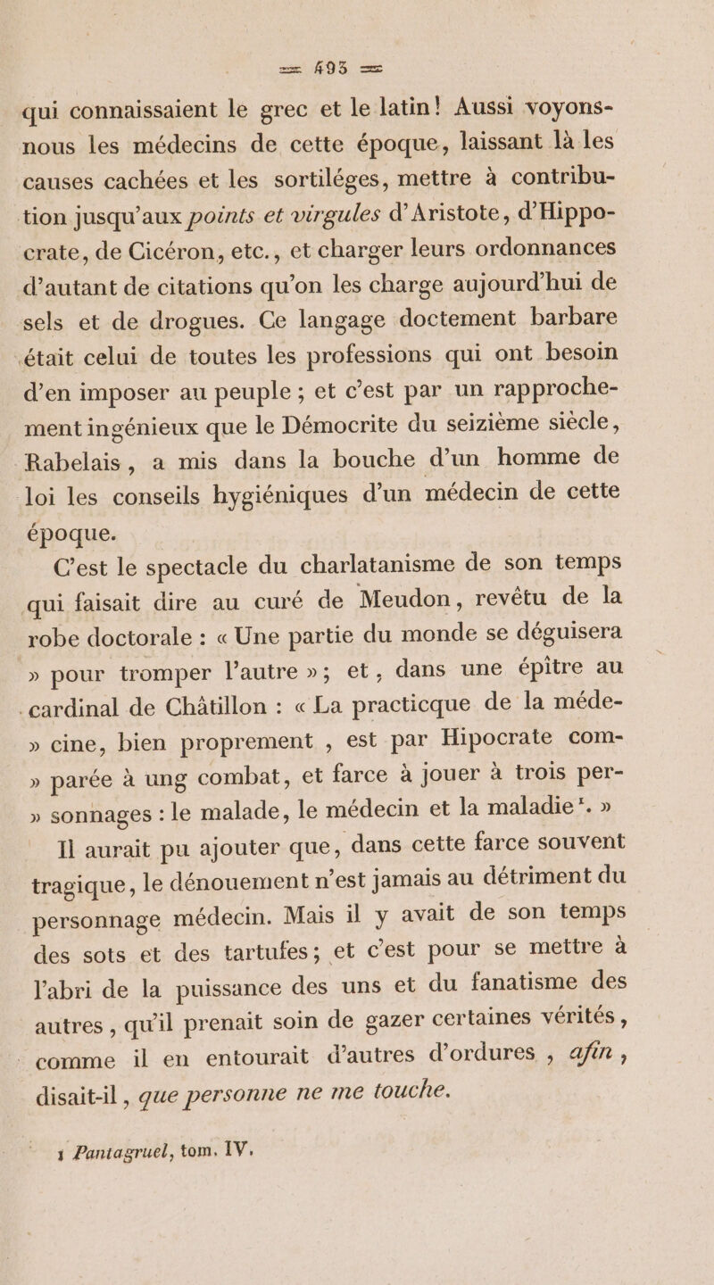 qui connaissaient le grec et le latin! Aussi voyons- nous les médecins de cette époque, laissant là les causes cachées et les sortiléges, mettre à contribu- tion jusqu'aux points et virgules d’Aristote, d’'Hippo- crate, de Cicéron, etc., et charger leurs ordonnances d'autant de citations qu’on les charge aujourd’hui de sels et de drogues. Ce langage doctement barbare était celui de toutes les professions qui ont besoin d’en imposer au peuple ; et c’est par un rapproche- ment ingénieux que le Démocrite du seizième siècle, Rabelais, a mis dans la bouche d’un homme de loi les conseils hygiéniques d’un médecin de cette époque. C’est le spectacle du charlatanisme de son temps qui faisait dire au curé de Meudon, revêtu de la robe doctorale : « Une partie du monde se déguisera » pour tromper l’autre »; et, dans une épitre au cardinal de Châtillon : « La practicque de la méde- » cine, bien proprement , est par Hipocrate com- » parée à ung combat, et farce à jouer à trois per- » sonnages : le malade, le médecin et la maladie’. » Il aurait pu ajouter que, dans cette farce souvent tragique, le dénouement n’est jamais au détriment du personnage médecin. Mais il y avait de son temps des sots et des tartufes; et c’est pour se mettre à l'abri de la puissance des uns et du fanatisme des autres , qu'il prenait soin de gazer certaines vérités, comme il en entourait d’autres d’ordures , afin, disait-il , que personne ne me touche. j Paniagruel, tom. IV,