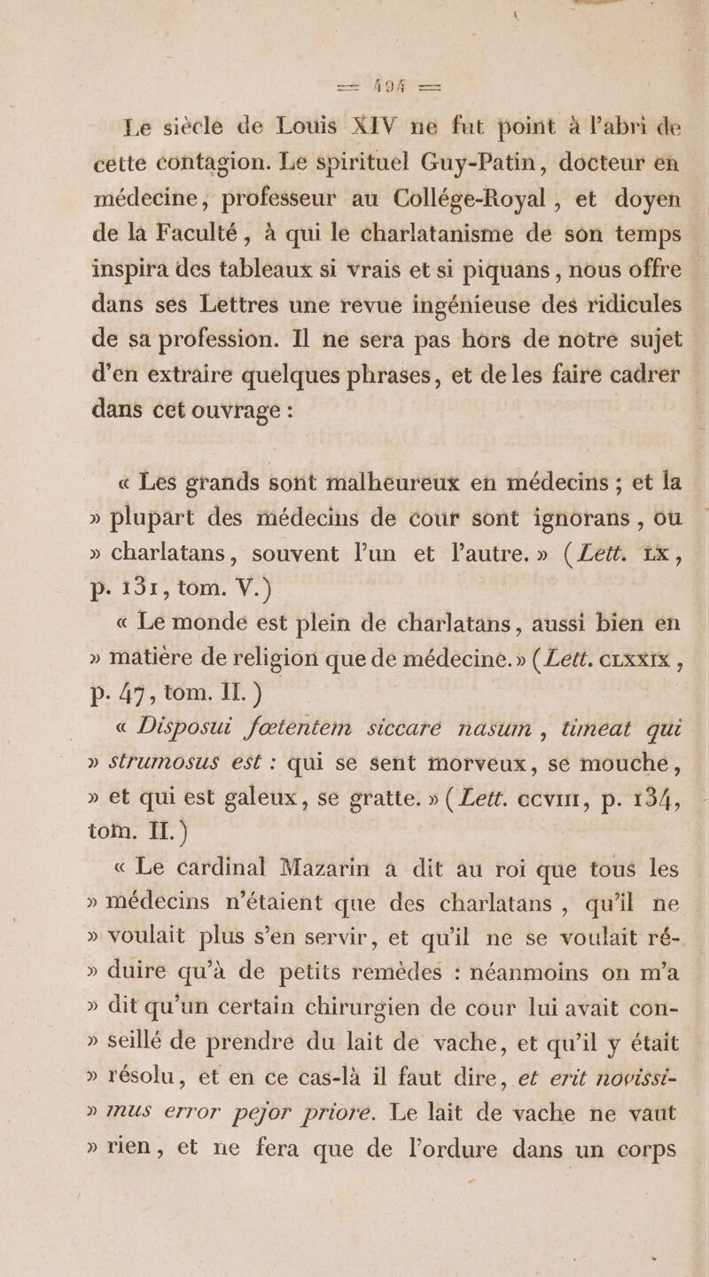 — 98 — Le siècle de Louis XIV ne fut point à l'abri de cette contagion. Le spirituel Guy-Patin, docteur en médecine, professeur au Collége-Royal , et doyen de là Faculté, à qui le charlatanisme de son temps inspira des tableaux si vrais et si piquans , nous offre dans ses Lettres une revue ingénieuse des ridicules de sa profession. Il ne sera pas hors de notre sujet d'en extraire quelques phrases, et de les faire cadrer dans cet ouvrage : « Les grands sont malheureux en médecins ; et la » plupart des médecins de cour sont ignorans , ou » Charlatans, souvent l’un et l’autre.» (ZLett. 1x, p- 131, tom. V.) « Le monde est plein de charlatans, aussi bien en » matiere de religion que de médecine.» (Lett. crxxix , p.47, tom. IL.) « Disposui fœtentem siccaré nasum , timeat qui » Strumosus est : qui se sent morveux, sé mouche, » et qui est galeux, se gratte. » ( Lett. ecvinr, p. 134, tom. IL.) « Le Cardinal Mazarin à dit au roi que tous les » médecins n'étaient que des charlatans , qu'il ne » voulait plus s’en servir, et qu'il ne se voulait ré- » duire qu’à de petits remèdes : néanmoins on m'a » dit qu'un certain chirurgien de cour lui avait con- » seillé de prendre du lait de vache, et qu’il y était » résolu, et en ce cas-là il faut dire, et erit novissi- » NUS error pejor priore. Le lait de vache ne vaut » rien, et ne fera que de l’ordure dans un corps