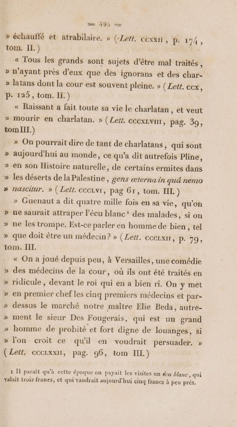 » échauffé et atrabilaire. » (Left. cexxii , 14, tom. IL.) EEE « Tous les grands sont sujets d’être mal traités , » n'ayant près d'eux que des ignorans et des char- » latans dont la cour ést souvent pleine. » ( Lett. cox, P: 125, tom. If.) | « Raissant a fait toute sa vie le charlatan , ét veut » mourir en charlatan. » (Leit. CCCXLVHT, pag. 39, tom II.) » On pourrait dire de tant de charlatans ) Qui sont » aujourd’hui au monde, ce qu'a dit autrefois Pline, » en Son Histoire naturelle, de certains ermites dans » les déserts dela Palestine, gens œæterna in qué nemo » nasCitur. » (Let. cccrvi, pag 61, tom. IL. ) » Guenaut a dit quatre mille fois en sa vie, qu'on » ne saurait attraper l’écu blanc: des malades, si on » ne les trompe. Est-ce parler en homme de bien , tel » que doit être un médecin? » ( Leg. COCLXIT, P. 79, tom. III. 3 « On a Joué depuis peu, à Versailles, une comédie » des médecins de la cour, où ils ont été traités en » ridicule, devant le roi qui en a bien ri, On y mét » en premier chef les cinq premiers médecins et par- » dessus le marché notre maître Elie Beda, autre- » ment le sieur Des Fougerais, qui est un grand » homme de probité et fort digne de louanges, si » lon croit ce qu'il en voudrait persuader. » ( Lett. cccrxxir, pag. 96, tom IL.) 1 Il paraît qu’à cette époque on payait les visites un écu blanc, qui valait trois franes, et qui vaudrait aujourd’hui cinq francs à peu près.