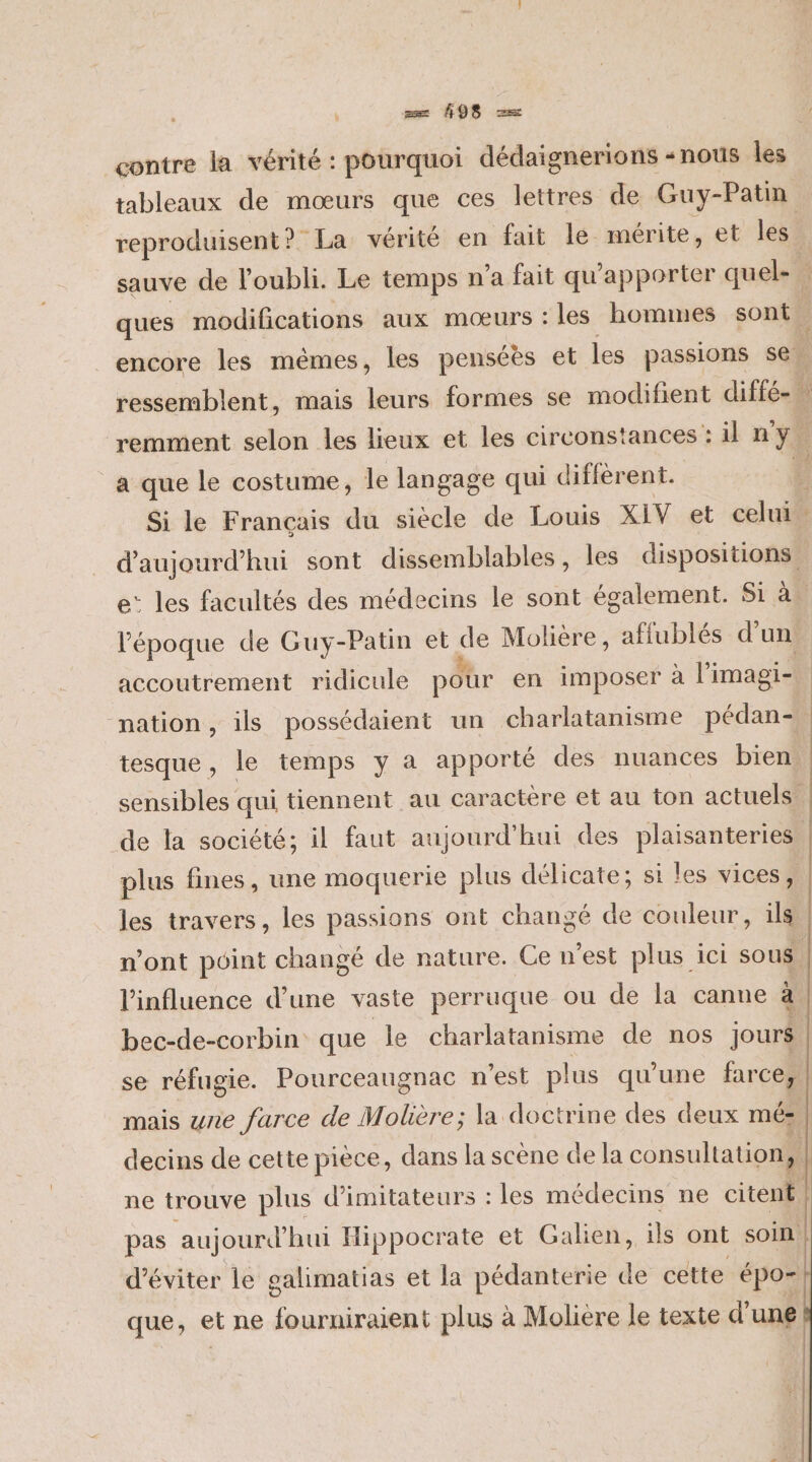 contre la vérité : pourquoi dédaignerions «nous les tableaux de mœurs que ces lettres de Guy-Patin a que le costume, le langage qui different. d'aujourd'hui sont dissemblables, les dispositions 5.2 Le l’époque de Guy-Patin et de Molière, affublés d'un accoutrement ridicule pour en imposer à l'imagi- nation, ils possédaient un charlatanisme pédan- tesque , le temps y a apporté des nuances bien. plus fines, une moquerie plus délicate; si les vices, les travers, les passions ont changé de couleur, ils l'influence d’une vaste perruque ou de la canne à bec-de-corbin que le charlatanisme de nos jours mais ne farce de Molière; la doctrine des deux mé: ne trouve plus d’imitateurs : les médecins ne citent d'éviter le galimatias et la pédanterie de cette épo- que, et ne fourniraient plus à Molière le texte d'une | |