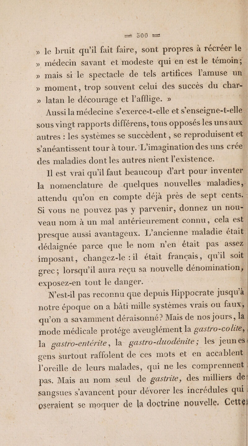» le bruit qu’il fait faire, sont propres à récréer le » médecin savant et modeste qui en est le témoin; » mais si le spectacle de tels artifices lamuse un, » moment, trop souvent celui des succès du char- » latan le décourage et Pafilige. » D Aussi la médecine s’exerce-t-elle et s’enseigne-t-elle” sous vingt rapports différens, tous opposés les uns aux. autres : les systèmes se succèdent , se reproduisent et. s’anéantissent tour à tour. L'imagination des uns crée, des maladies dont les autres nient l'existence. Il est vrai qu’il faut beaucoup d'art pour inventer la nomenclature de quelques nouvelles” maladies, attendu qu’on en compte déjà prés de sept cents: È Si vous ne pouvez pas y parvenir, donnez un nou= veau nom à un mal antérieurement connu, cela est presque aussi avantageux. L'ancienne maladie était. dédaignée parce que le nom n'en était pas assez imposant, changez-le ‘il était français, qu'il soit grec; lorsqu'il aura reçu sa nouvelle dénomination, exposez-en tout le danger. | | N’est-il pas reconnu que depuis Hippocrate jusqu’à. notre époque on a bâti mille systèmes vrais ou faux, qu'on a savamment déraisonné? Mais de nos jours, la mode médicale protége aveuglément la gastro-colite, la gastro-entérite, la gastro-duodénite ; es jeunes gens surtout raffolent de ces mots et en accablent l'oreille de leurs malades, qui ne les comprennent) pas. Mais au nom seul de gastrite, des milliers de! sangsues s’avancent pour dévorer les incrédules qui | oseraient se moquer de la doctrine nouvelle, Cettgl | | | | à | |