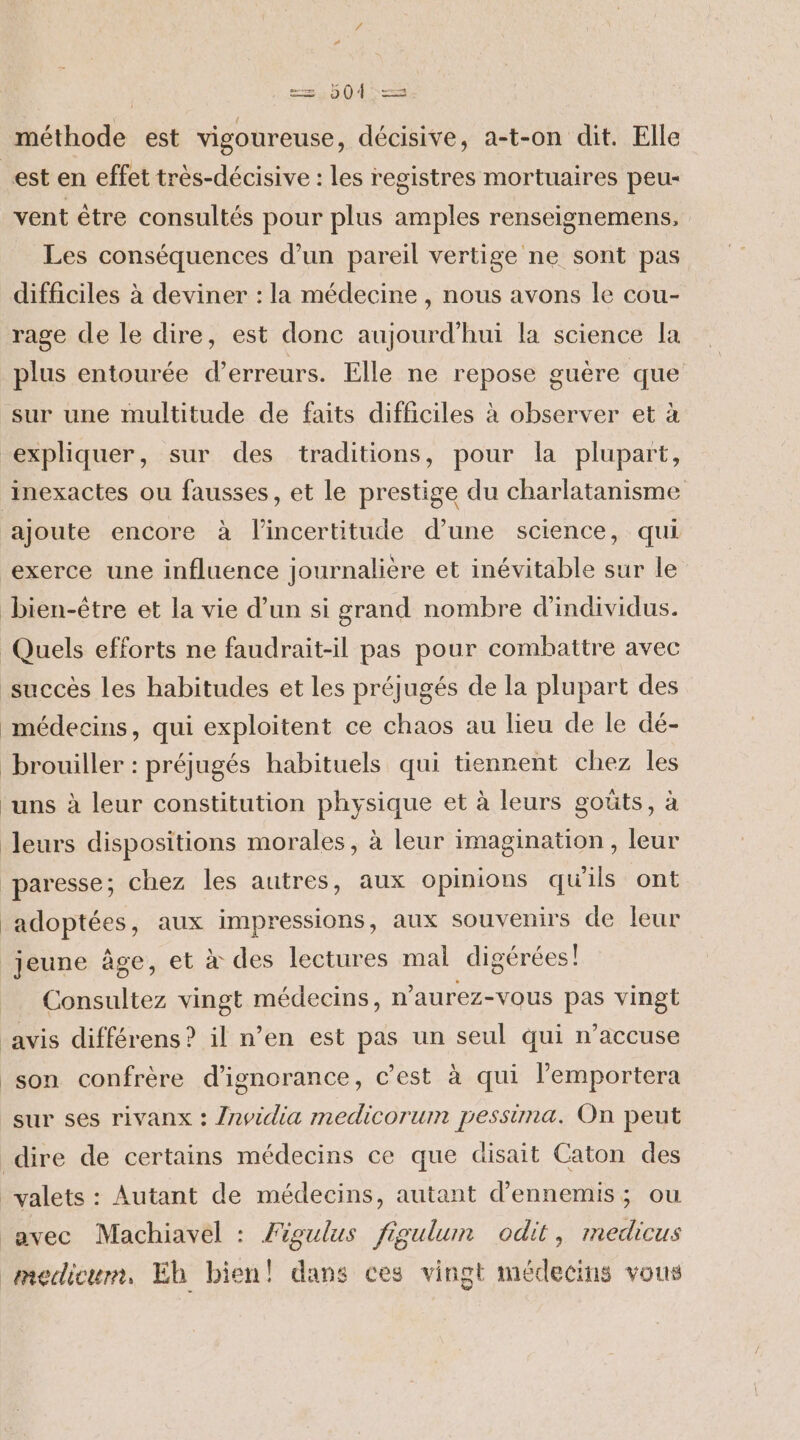 == D04'—== méthode est vigoureuse, décisive, a-t-on dit. Elle est en effet très-décisive : les registres mortuaires peu- vent être consultés pour plus amples renseignemens, Les conséquences d’un pareil vertige ne sont pas difficiles à deviner : la médecine , nous avons le cou- rage de le dire, est donc aujourd’hui la science la plus entourée d’erreurs. Elle ne repose guère que sur une multitude de faits difficiles à observer et à expliquer, sur des traditions, pour la plupart, inexactes ou fausses, et le prestige du charlatanisme ajoute encore à l'incertitude d’une science, qui exerce une influence journalière et inévitable sur le bien-être et la vie d’un si grand nombre d'individus. Quels efforts ne faudrait-il pas pour combattre avec succès les habitudes et les préjugés de la plupart des médecins, qui exploitent ce chaos au lieu de le dé- brouiller : préjugés habituels qui tiennent chez les uns à leur constitution physique et à leurs goûts, à leurs dispositions morales, à leur imagination , leur paresse; chez les autres, aux opinions qu'ils ont adoptées, aux impressions, aux souvenirs de leur jeune âge, et à des lectures mal digérées! Consultez vingt médecins, n’aurez-vous pas vingt ‘avis différens ? il n’en est pas un seul qui n’accuse son confrère d’ignorance, c’est à qui l’emportera sur ses rivanx : /nvidia medicorum pessiuna. On peut dire de certains médecins ce que disait Caton des _valets : Autant de médecins, autant d’ennemis; ou avec Machiavel : Figulus figulum odit, medicus mecdicum, Eh bien! dans ces vingt médecins vous