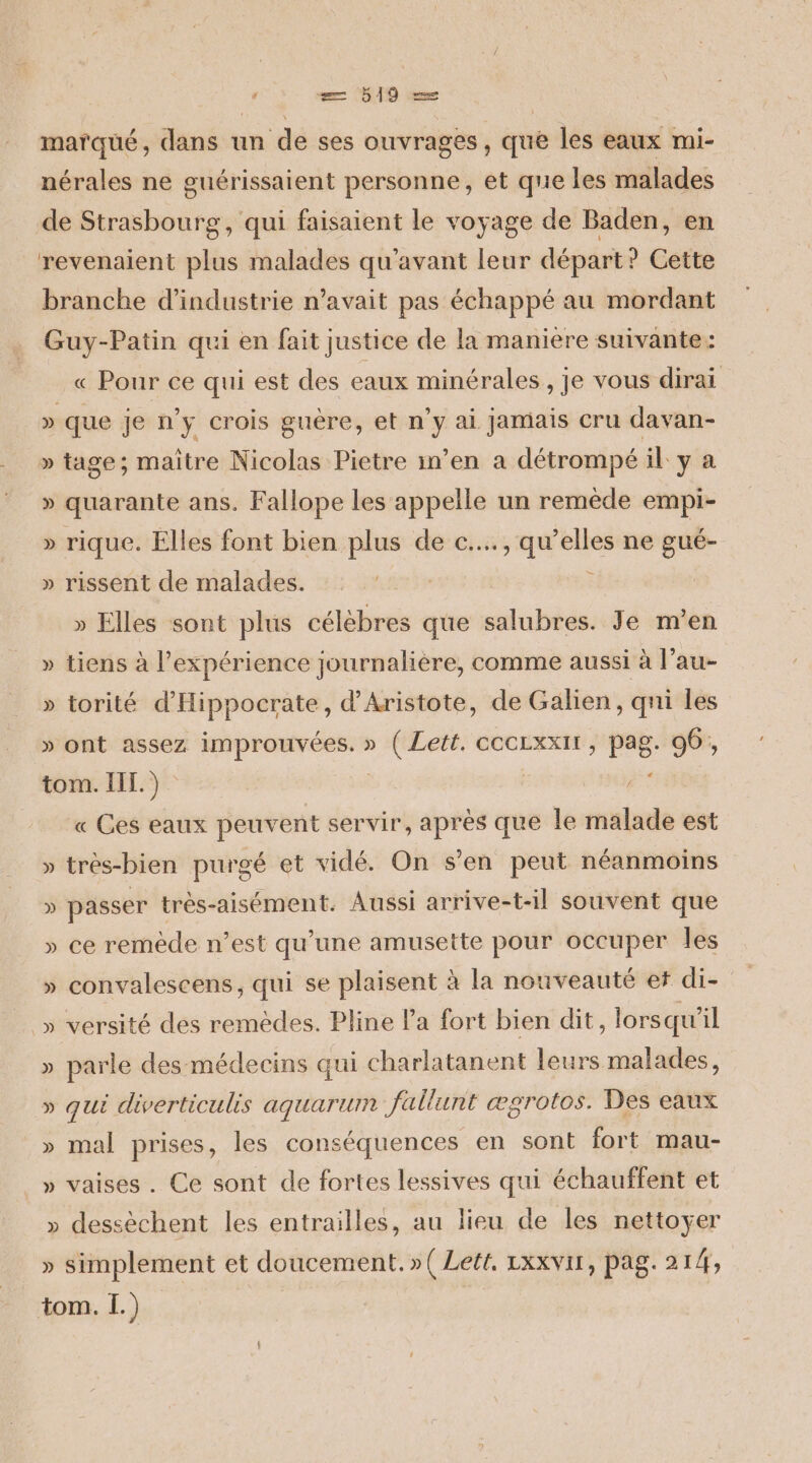 = 519 — marqué, dans un de ses ouvrages, que les eaux mi- nérales ne guérissaient personne, et que les malades de Strasbourg, qui faisaient le voyage de Baden, en revenaient plus malades qu'avant leur départ? Cette branche d'industrie n'avait pas échappé au mordant Guy-Patin qui en fait justice de la maniere suivante : « Pour ce qui est des eaux minérales, je vous dirai » que je n’y crois guere, et n'y ai Jamais cru davan- » tage; maître Nicolas Pietre in’en a détrompé il y a » quarante ans. Fallope les appelle un remède empi- » rique. Elles font bien plus de c..., qu’elles ne gué- » rissent de malades. k » Elles sont plus célèbres que salubres. Je m'en » tiens à expérience journalière, comme aussi à l’au- » torité d’Hippocrate, d’Aristote, de Galien, qni les » ont assez improuvées. » ( Lett. ccCLxxIr, pag- 96, tom. IE.) « Ces eaux peuvent servir, après que le malade est très-bien purgé et vidé. On s'en peut néanmoins Ÿÿ » passer très-aisément. Aussi arrive-t-il souvent que » ce remède n’est qu'une amusette pour occuper les » convalescens, qui se plaisent à la nouveauté et di- _ » versité des remèdes. Pline la fort bien dit , lorsqu’ il » parle des médecins qui charlatanent leurs malades, » qui diverticulis aquarum fallunt ægrotos. Des eaux » mal prises, les conséquences en sont fort mau- » vaises. Ce sont de fortes lessives qui échauffent et » dessèchent les entrailles, au lieu de les nettoyer » simplement et doucement. »( Lett. LxXVir, pag. 214,