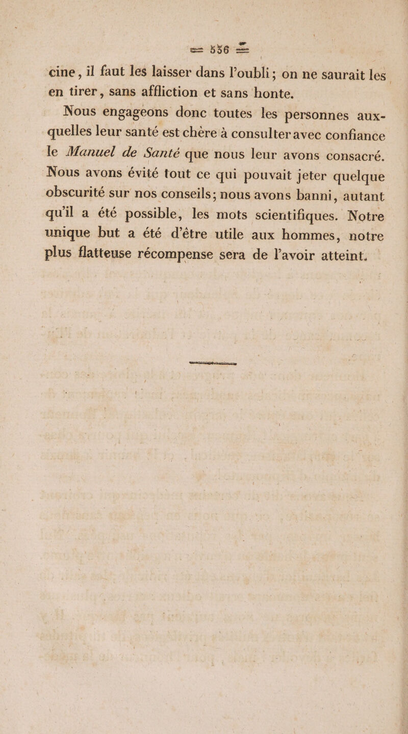 ee NE cine , il faut les laisser dans l'oubli; on ne saurait les en tirer, sans affliction et sans honte. Nous engageons donc toutes les personnes aux- quelles leur santé est chère à consulter avec confiance le Manuel de Santé que nous leur avons consacré. Nous avons évité tout ce qui pouvait jeter quelque obscurité sur nos conseils; nous avons banni, autant qu'il a été possible, les mots scientiftihtes Notre unique but a été d’être utile aux hommes, notre plus flatteuse récompense sera de lavoir atteint.