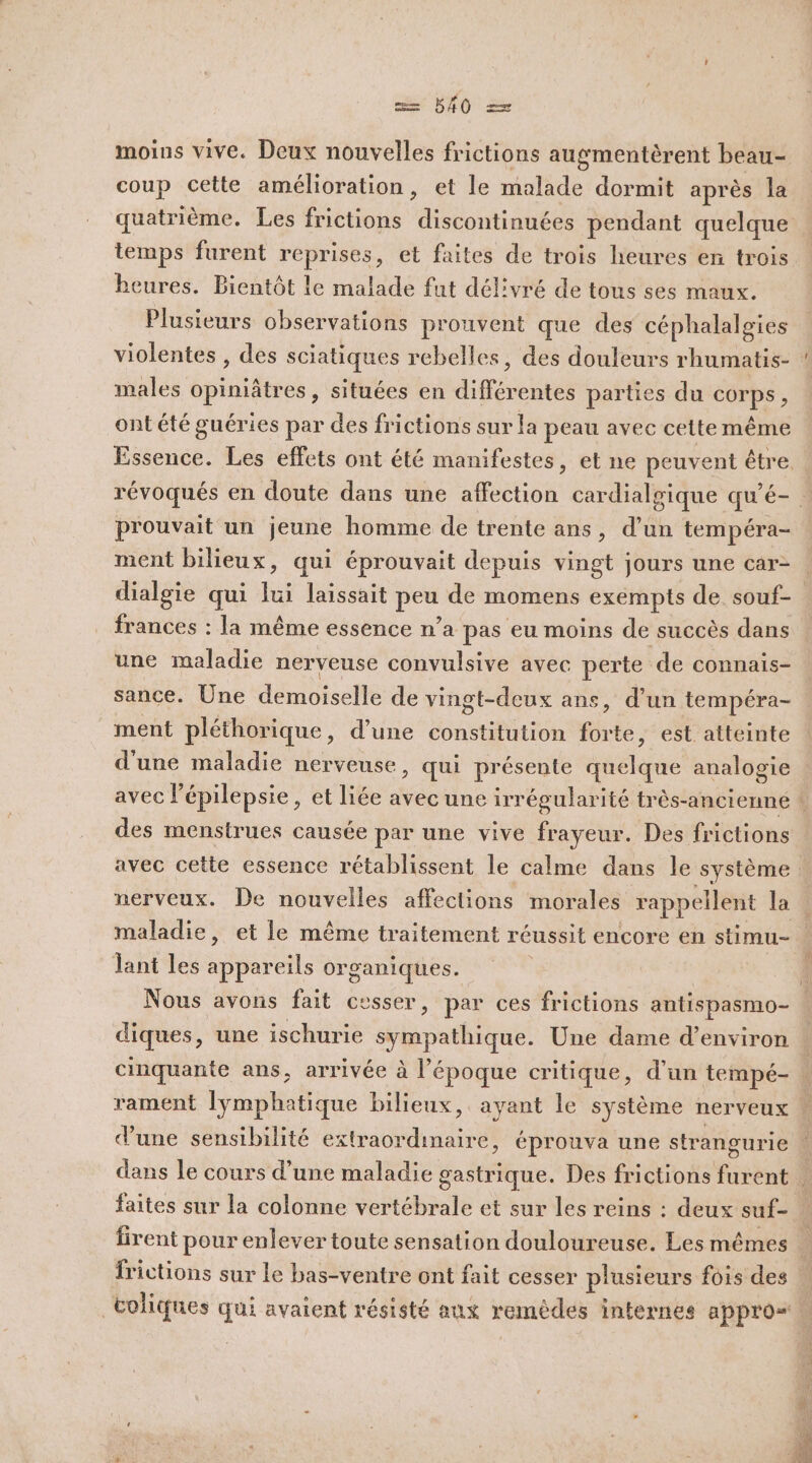 Fe 540 EE moins vive. Deux nouvelles frictions augmentèrent beau- coup cette amélioration, et le malade dormit après la quatrième. Les frictions discontinuées pendant quelque temps furent reprises, et faites de trois heures en trois heures. Bientôt le malade fut délivré de tous ses maux. Plusieurs observations prouvent que des céphalalgies males opiniâtres, situées en différentes parties du corps, ontété guéries par des frictions sur la peau avec cette même prouvait un jeune homme de trente ans, d’un tempéra- ment bilieux, qui éprouvait depuis vingt jours une car- dialgie qui lui laissait peu de momens exémpts de souf- frances : la même essence n’a pas eu moins de succès dans une maladie nerveuse convulsive avec perte de connais- sance. Une demoiselle de vingt-deux ans, d’un tempéra- ment pléthorique, d’une constitution forte, est atteinte d'une maladie nerveuse, qui présente quelque analogie des menstrues causée par une vive frayeur. Des frictions lant les appareils organiques. diques, une ischurie sympathique. Une dame d’environ d'une sensibilité extraordinaire, éprouva une strangurie faites sur la colonne vertébrale et sur les reins : deux suf- frictions sur le bas-ventre ont fait cesser plusieurs fois des