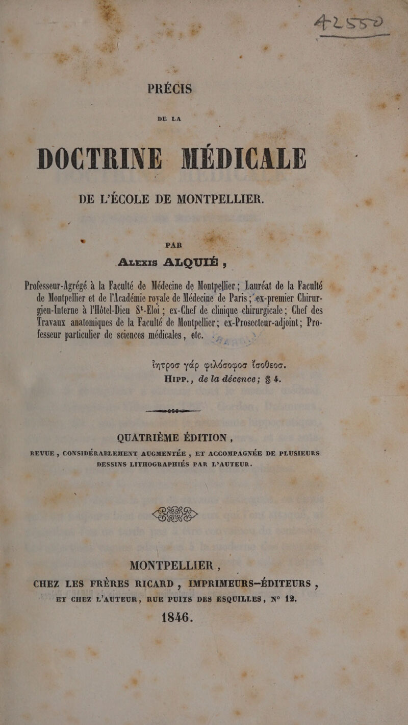 pm < À a. PRÉCIS DOCTRINE MÉDICALE vs PAR re: | Atexis ALQUIÉ , Professeur-Agrégé à la Faculté de Médecine de Montpellier ; Lauréat de la Faculté … de Montpellier et de l'Académie royale de Médecine de Paris ; :ex-premier Chirur- _ gien-Interne à l'Hôtel-Dieu St-Eloi ; ex-Chef de clinique chirurgicale ; Chef des Travaux anatomiques de la Faculté de Montpellier ; ex- “Frosectenr- adjoint; Pro- fesseur particulier de sciences médicales, etc. 2 / 4 LA inTpoo yäp pihdcopos Toodeoc. Hipp., de la décence; S 4. QUATRIÈME ÉDITION , REVUE ; CONSIDÉRABLEMENT AUGMENTÉE , ET ACCOMPAGNÉE DE PLUSIEURS DESSINS LITHOGRAPHIÉS PAR L’AUTEUR. ES MONTPELLIER , CHEZ LES FRÈRES RICARD , IMPRIMEURS-ÉDITEURS , ET CHEZ L'AUTEUR, RUE PUITS DES ESQUILLES, N° 12. 1846.