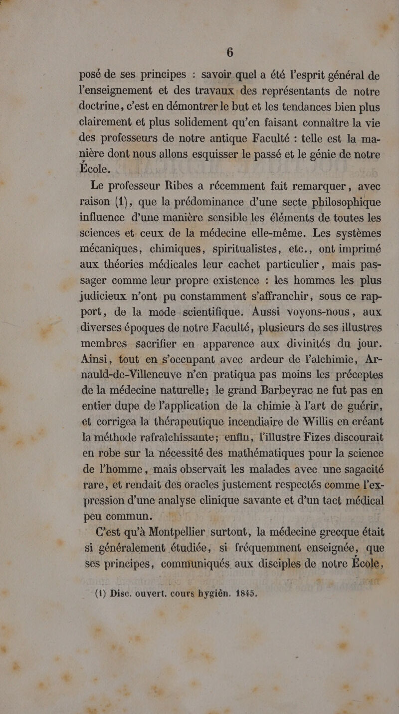 posé de ses principes : savoir quel a été l'esprit général de l'enseignement et des travaux des représentants de notre doctrine, c’est en démontrer le but et les tendances bien plus clairement et plus solidement qu’en faisant connaître la vie des professeurs de notre antique Faculté : telle est la ma- nière dont nous allons csquisser le passé et le génie de notre École. Le professeur Ribes a récemment fait remarquer, avec raison (1), que la prédominance d’une secte philosophique influence d’une manière sensible les éléments de toutes les sciences et. ceux de la médecine elle-même. Les systèmes mécaniques, chimiques, spiritualistes, etc., ont imprimé aux théories médicales leur cachet particulier, mais pas- sager comme leur propre existence : les hommes les plus judicieux n’ont pu constamment s’affranchir, sous ce rap- port, de la mode scientifique. Aussi voyons-nous, aux diverses époques de notre Faculté, plusieurs de ses illustres membres sacrifier en apparence aux divinités du jour. Ainsi, tout en s’occupant avec ardeur de lalchimie, Ar- nauld-de-Villeneuve n’en pratiqua pas moins les préceptes de la médecine naturelle; le grand Barbeyrac ne fut pas en entier dupe de Papplication de la chimie à l’art de guérir, ét corrigea la thérapeutique incendiaire de Willis en créant la méthode rafraîchissante; enfin, l'illustre Fizes discourait en robe sur la nécessité des mathématiques pour la science de l’homme, mais observait les malades avec une sagacité rare, et rendait des oracles justement respectés comme l’ex- pression d’une analyse clinique savante et d’un tact médical peu commun. C’est qu’à Montpellier surtout, la médecine grecque était si généralement étudiée, si fréquemment enseignée, que ses principes, communiqués. aux disciples de notre École, 600 (1) Disc. ouvert. cours hygièn. 1845. de