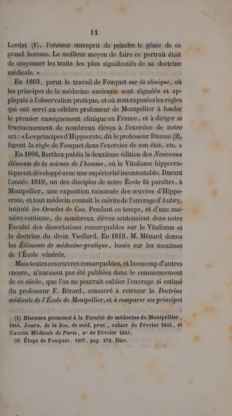 Lordat (1), lorateur entreprit de peindre le génie de ce grand homme. Le meilleur moyen de faire ce portrait était de crayonner les traits les plus ET de sa doctrine médicale. » En 1803, parut le travail de Fouquet sur la clinique, où les principes de la médecine ancienne sont signalés et ap- pliqués à l'observation pratique, et où sontexposéesles règles qui ont servi au célèbre professeur de Montpellier à fonder le premier enseignement clinique en France, et à diriger si fructueusement de nombreux élèves à lexercice de notre art : «Les principes d'Hippocrate, dit le professeur Dumas (2), furent la règle de Fouquet dans l'exercice de son état, etc. » - En 1806, Barthez publia la deuxième édition des Nouveaux éléments de la science de l'homme, où le Vitalisme hippocra- tiqueest développé avec une supériorité incontestable, Durant l'année 4810, un des disciples de notre École fit paraître, à Montpellier, une exposition raisonnée des œuvres d’Hippo- crate, et tout médecin connait le méritede l’ouvrage d’Aubry, intitulé les Oracles de Cos. Pendant ce temps, et d’une ma- nière continue, de nombreux élèves soutenaient dans notre Faculté des dissertations remarquables sur le Vitalisme et la doctrine du divin Vieillard. En 1819, M. Ménard donna les Éléments de médecine-pratique , basés sur les maximes de YÉcole vénérée. , Mais toutes ces œuvres remarquables, et beaucoup d’autres encore, n’auraient pas été publiées dans le commencement de ce siècle, que l’on ne pourrait oublier l'ouvrage si estimé du professeur F. Bérard, consacré à retracer la Doctrine médicale de l'École de Montpellier, et à comparer ses principes .. (4) Discours prononcé à la Faculté de médecine de Montpellier, 1824. Journ. de la Soc. de méd. prat., cahier de Février 1845, et Gazette Médicale de Paris, n° de Février 1845. 73 (2) Éloge de Fouquet, 1807, pag. 272, Disc.