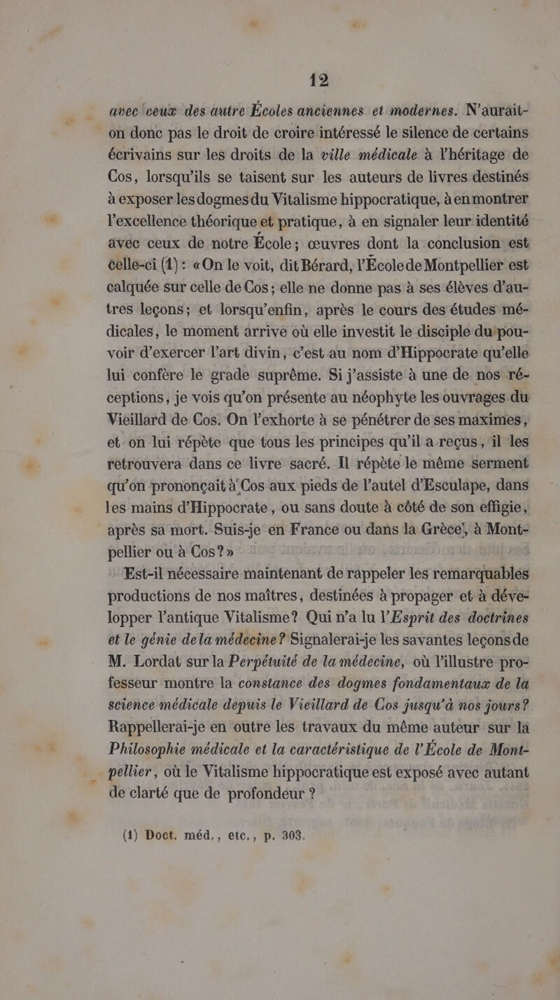 avec ceux des œutre Écoles anciennes et modernes. N'aurait- on donc pas le droit de croire intéressé le silence de certains écrivains sur les droits de la ville médicale à l'héritage de Cos, lorsqu'ils se taisent sur les auteurs de livres destinés à exposer les dogmes du Vitalisme hippocratique, àenmontrer excellence théorique et pratique, à en signaler leur identité avec ceux de notre École ; œuvres dont la conclusion est celle-ci (4): «On le voit, dit Bérard, l'Écolede Montpellier est calquée sur celle de Cos ; elle ne donne pas à ses élèves d’au- tres leçons; et lorsqu’enfin, après le cours des études mé- dicales, le moment arrive où elle investit le disciple dupou- voir d'exercer l’art divin, c’est au nom d’Hippocrate qu’elle lui confère le grade suprême. Si j’assiste à une de nos ré- ceptions, je vois qu’on présente au néophyte les ouvrages du Vieillard de Cos. On l’exhorte à se pénétrer de ses maximes, et-on lui répète que tous les principes qu’il a reçus, il les retrouvera dans ce livre sacré. Il répète le même serment qu'on prononçait à Cos aux pieds de l'autel d'Esculape, dans les mains d'Hippocrate, ou sans doute à côté de son effigie, après sa mort. Suis-je en France ou dans la Grèce, à Mont- pellier ou à Cos?» a Est-il nécessaire maintenant de rappeler les remarquables productions de nos maîtres, destinées à propager et à déve- lopper l'antique Vitalisme? Qui n’a lu l'Esprit des doctrines et le génie dela médecine? Signalerai-je les savantes leçonsde M. Lordat sur la Perpétuité de la médecine, où l’illustre pro- fesseur montre la constance des dogmes fondamentaux de la science médicale depuis le Vieillard de Cos jusqu’à nos jours? Rappellerai-je en outre les travaux du même auteur sur la Philosophie médicale et la caractéristique de l'École de Mont- pellier, où le Vitalisme hippocratique est exposé avec autant de clarté que de profondeur ? (1) Doct. méd,, etc,, p. 303.