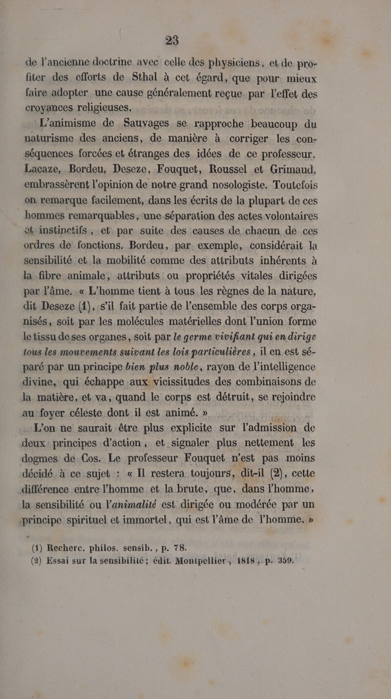 de l’ancienne doctrine avec celle des physiciens, et de pro- fiter des efforts de Sthal à cet égard, que pour: mieux faire adopter une cause généralement reçue par l'effet des croyances religieuses. L’animisme de Sauvages se rapproche beaucoup du naturisme des anciens, de manière à corriger les con- séquences forcées et étranges des idées de ce professeur. Lacaze, Bordeu, Deseze, Fouquet, Roussel et Grimaud, embrassèrent l'opinion de notre grand nosologiste. Toutefois on remarque facilement, dans les écrits de la plupart de ces hommes remarquables, une séparation des actes volontaires et instinctifs, et. par suite des causes de chacun de ces ordres de fonctions. Bordeu, par exemple, considérait la sensibilité et la mobilité comme des attributs inhérents à la fibre animale, attributs ou propriétés vitales dirigées par l’âme. .« L'homme tient à tous les règnes de la nature, dit Deseze (1),:s’il fait partie de l’ensemble des corps orga- nisés, soit par les molécules matérielles dont l'union forme le tissu deses organes, soit par Le germe vivifiant qui en dirige tous les mouvements suivant les lois particulières , il en est sé- paré par un principe bien plus noble, rayon de l'intelligence divine, qui échappe aux vicissitudes des combinaisons de la matière, et va, quand le corps est détruit, se rejoindre au foyer céleste dont il est animé. » | L'on ne saurait être plus explicite sur l'admission de deux: principes d’action, et signaler plus nettement les dogmes de Cos. Le professeur Fouquet n’est pas moins décidé à ce sujet : « Il restera toujours, dit-il (2), cette différence entre l'homme et la brute, que, dans l’homme, la sensibilité ou l’animalité est dirigée ou modérée par un principe spirituel et immortel, qui est l'âme de l’homme. » L. (1) Recherc. philos. sensib. , p. 78. (2) Essai sur la sensibilité ; édit. Montpellier, 1818 ,. p. 359.