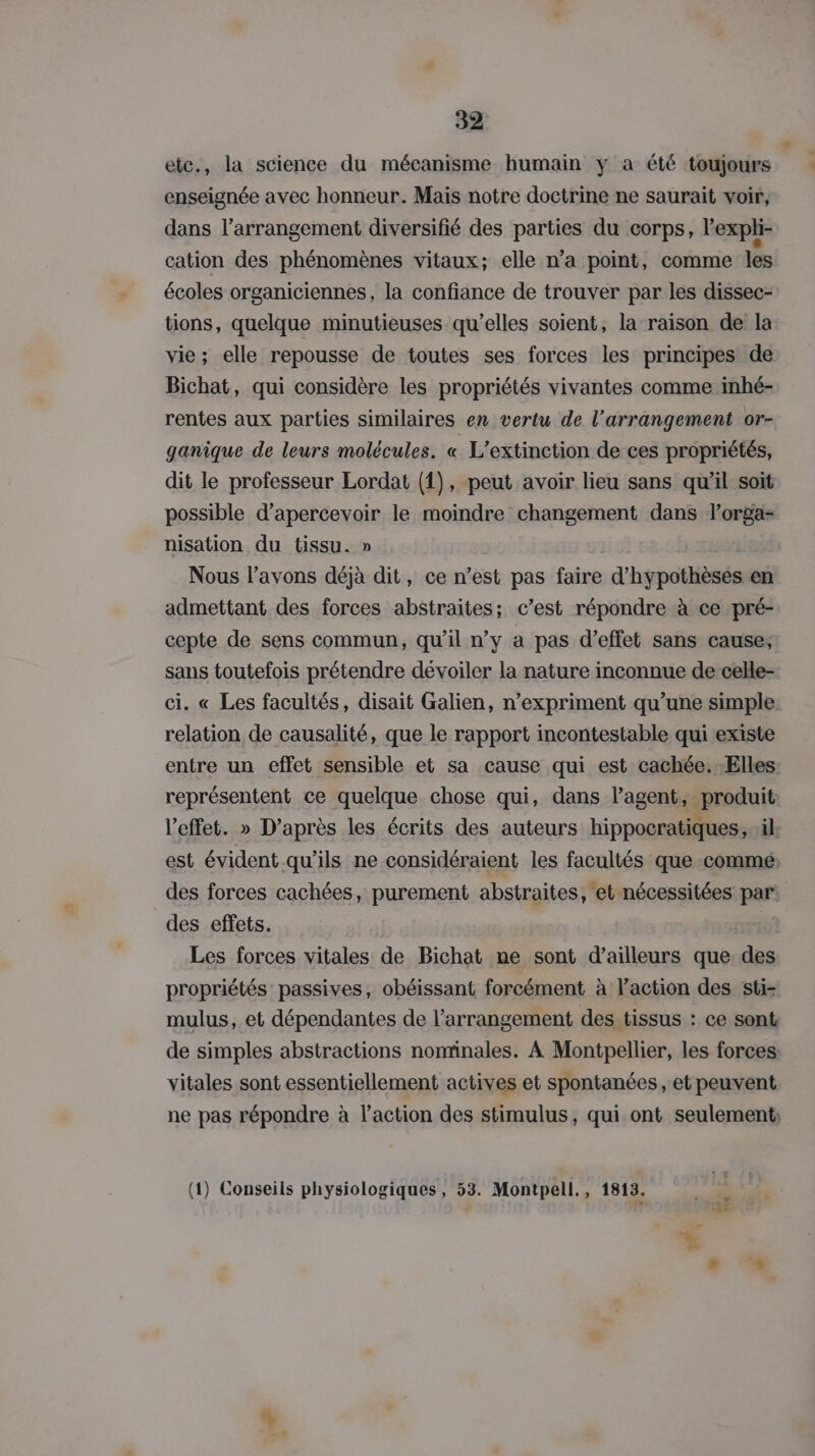 etc., la science du mécanisme humain ÿ à été toujours enseignée avec honneur. Mais notre doctrine ne saurait voir, dans l’arrangement diversifié des parties du corps, l'expli- cation des phénomènes vitaux; elle n’a point, comme les écoles organiciennes, la confiance de trouver par les dissec- tions, quelque minutieuses qu’elles soient, la raison de la vie; elle repousse de toutes ses forces les principes de Bichat, qui considère les propriétés vivantes comme inhé- rentes aux parties similaires en vertu de l’arrangement or- ganique de leurs molécules. « L’extinction de ces propriétés, dit le professeur Lordat (1), peut avoir lieu sans qu’il soit possible d’apercevoir le moindre changement dans lorga- nisation du tissu. » Nous l'avons déjà dit, ce n’est pas faire d’hyÿpothèses en admettant des forces abstraites; c’est répondre à ce pré- cepte de sens commun, qu'il n’y a pas d'effet sans cause; sans toutefois prétendre dévoiler la nature inconnue de celle- ci. « Les facultés, disait Galien, n’expriment qu’une simple relation de causalité, que le rapport incontestable qui existe entre un effet sensible et sa cause qui est cachée.-Elles représentent ce quelque chose qui, dans lagent, produit l'effet. » D’après les écrits des auteurs hippocratiques, il. est évident qu’ils ne considéraient les facultés que comme des forces cachées, purement abstraites, et nécessitées par des effets. Les forces vitales de Bichat ne sont d’ailleurs que des propriétés passives, obéissant forcément à l’action des sti- mulus, et dépendantes de l’arrangement des tissus : ce sont: de simples abstractions nominales. À Montpellier, les forces vitales sont essentiellement actives et spontanées, et peuvent ne pas répondre à l’action des stimulus, qui ont seulement: (1) Conseils physiologiques, 53. Montpell., 1813.