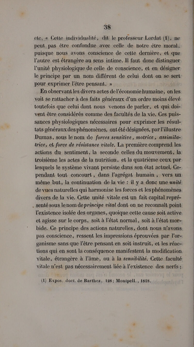 etc. .« Cette mdividualité, dit le professeur Lordat (1), ne peut pas être confondue avec celle de notre être moral, puisque nous avons conscience de cette dernière, et que l’autre est étrangère au sens intime. Il faut done distinguer l'unité physiologique de celle de conscience, et en désigner pour exprimer l’être pensant. » En observant les divers actes de l’économiehumaine;, on les voit se rattacher à des faits généraux d’un ordre moins élevé toutefois que celui dont nous venons de parler, et qui doi- vent être considérés comme des facultés de la vie. Ces puis- sances physiologiques nécessaires pour exprimer les résul- tats généraux des phénomènes, ont été désignées, par illustre Dumas, sous le nom de forces sensitive, motrice ; assimila- actions du sentiment, la seconde celles du mouvement, la troisième les actes de la nutrition, et la quatrième ceux par lesquels le système vivant persiste dans son état actuel. Ce- pendant tout concourt, dans l’agrégat humain , vers un même but, la continuation de la vie : il y a donc une unité de vues naturelles qui harmonise les forces et les phénomènes divers de la vie. Cette unité vitale est un fait capital repré- et agisse sur le corps, soit à l’état normal, soit à l’état mor- pas conscience, ressent les impressions éprouvées par l’or- ganisme sans que l’être pensant en soit instruit, et les réac- tions qui en sont la conséquence manifestent la modification vitale, étrangère à l’âme, ou à la sensibilité. Cette faculté vitale n’est pas nécessairement liée à l'existence des nerfs ; (4) Expos. doct. de Barthez, 128; Montpell,, 1818.