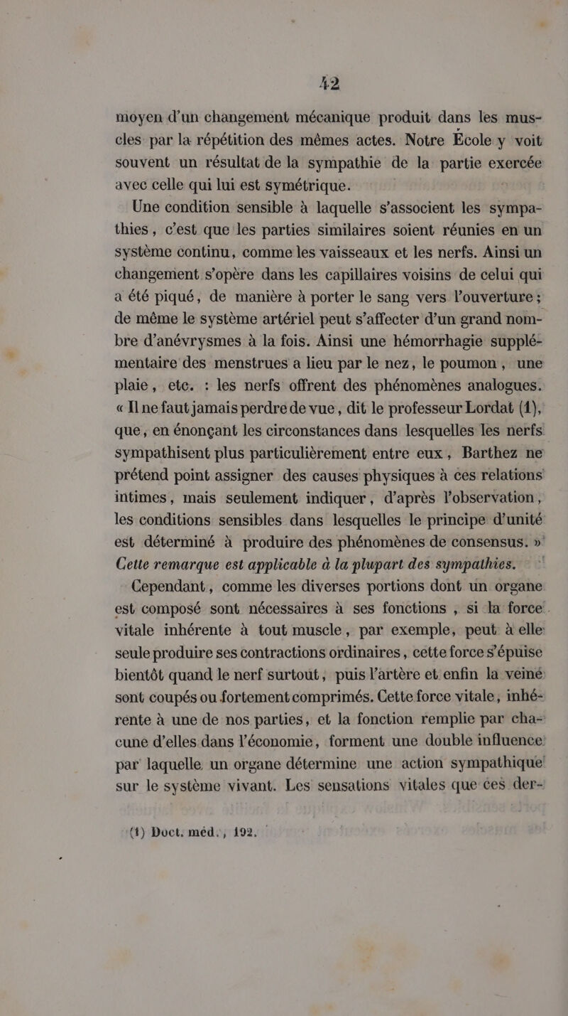 moyen d’un changement mécanique produit dans les mus- cles par la répétition des mêmes actes. Notre École y voit souvent un résultat de la sympathie de la partie exercée avec celle qui lui est symétrique. | | Une condition sensible à laquelle s'associent les sympa- thies, c’est que les parties similaires soient réunies en un système continu, comme les vaisseaux et les nerfs. Ainsi un changement s’opère dans les capillaires voisins de celui qui a été piqué, de manière à porter le sang vers l'ouverture ; de même le système artériel peut s’affecter d’un grand nom- bre d’anévrysmes à la fois. Ainsi une hémorrhagie supplé- mentaire des menstrues a lieu par le nez, le poumon, une plaie, etc. : les nerfs offrent des phénomènes analogues. « Ilne faut jamais perdre de vue, dit le professeur Lordat (1), que; en énonçant les circonstances dans lesquelles les nerfs sympathisent plus particulièrement entre eux, Barthez ne prétend point assigner des causes physiques à ces relations intimes, mais seulement indiquer, d’après l'observation, les conditions sensibles dans lesquelles le principe d'unité est déterminé à produire des phénomènes de consensus. » Cette remarque est applicable à la plupart des sympathies. Cependant, comme les diverses portions dont un organe est composé sont nécessaires à ses fonctions , si la force vitale inhérente à tout muscle, par exemple, peut: à elle: seule produire ses contractions ordinaires , cette force s’épuise bientôt quand le nerf surtout, puis l'artère et enfin la vemé sont coupés ou fortement comprimés. Cette force vitale, inhé- rente à une de nos parties, et la fonction remplie par cha- cune d'elles dans l’économie, forment une double influence: par laquelle un organe détermine une action sympathique sur le système vivant. Les sensations vitales que ces der- 4) Doct. méd., 192.