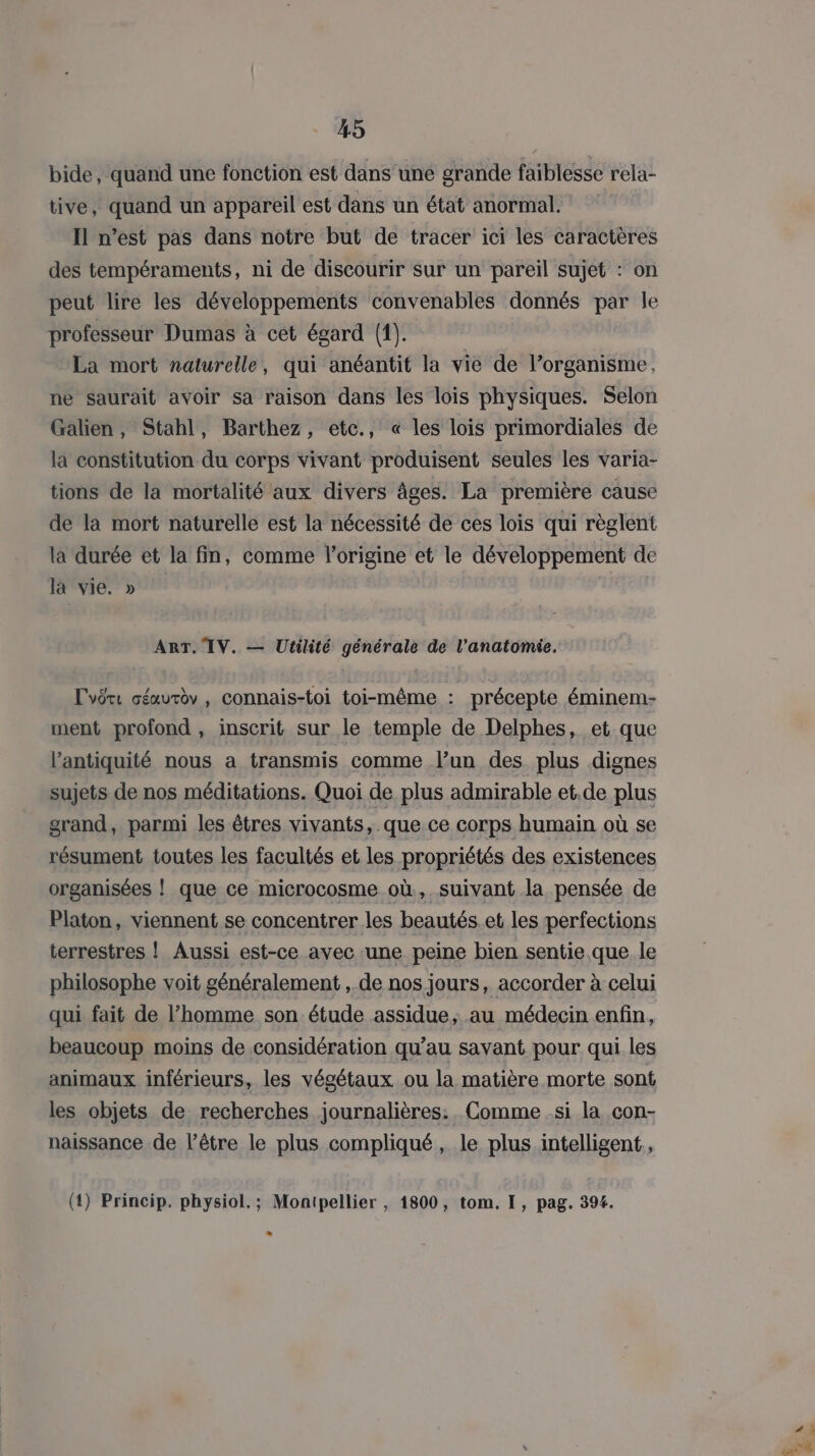 bide, quand une fonction est dans une grande faiblesse rela- tive, quand un appareil est dans un état anormal. Il n’est pas dans notre but de tracer ici les caractères des tempéraments, ni de discourir sur un pareil sujet : on peut lire les développements convenables donnés par le professeur Dumas à cet égard (1). La mort naturelle, qui anéantit la vie de l’organisme, ne saurait avoir sa raison dans les lois physiques. Selon Galien, Stahl, Barthez, etc., « les lois primordiales de la constitution du corps vivant produisent seules les varia- tions de la mortalité aux divers âges. La première cause de la mort naturelle est la nécessité de ces lois qui règlent la durée et la fin, comme l’origine et le développement de là vie. » ART, TV. — Utilité générale de l'anatomie. Lvêre séurèv , connais-toi toi-même : précepte éminem- ment profond , inscrit sur le temple de Delphes, et que l'antiquité nous a transmis comme l’un des plus dignes sujets de nos méditations. Quoi de plus admirable et.de plus grand, parmi les êtres vivants, que ce corps humain où se résument toutes les facultés et les propriétés des existences organisées |! que ce microcosme où, suivant la pensée de Platon, viennent se concentrer les beautés.et les perfections terrestres ! Aussi est-ce avec une peine bien sentie que le philosophe voit généralement , de nos jours, accorder à celui qui fait de l’homme son étude assidue, au médecin enfin, beaucoup moins de considération qu’au savant pour qui les animaux inférieurs, les végétaux ou la matière morte sont les objets de recherches journalières. Comme .si la con- naissance de l’être le plus compliqué, le plus.intelligent., (4) Princip. physiol.; Montpellier , 1800, tom. I, pag. 394.