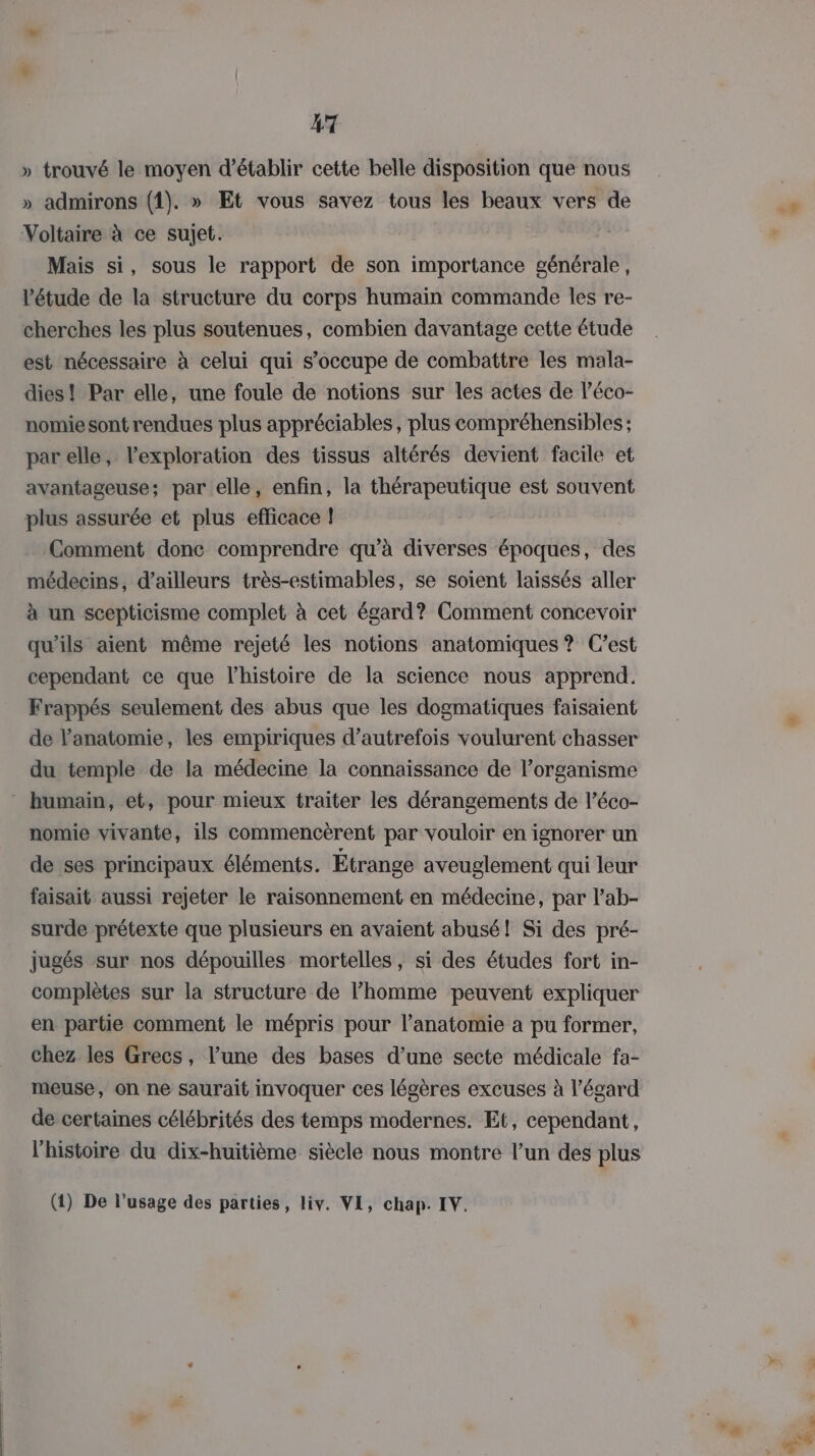 » trouvé le moyen d'établir cette belle disposition que nous » admirons (1). » Et vous savez tous les beaux vers de Voltaire à ce sujet. Mais si, sous le rapport de son importance générale, l'étude de la structure du corps humain commande les re- cherches les plus soutenues, combien davantage cette étude est nécessaire à celui qui s’occupe de combattre les mala- dies! Par elle, une foule de notions sur les actes de l’éco- nomie sont rendues plus appréciables, plus compréhensibles ; par elle, l’exploration des tissus altérés devient facile et avantageuse; par elle, enfin, la thérapeutique est souvent plus assurée et plus efficace ! Comment donc comprendre qu’à diverses époques, des médecins, d’ailleurs très-estimables, se soient laissés aller à un scepticisme complet à cet égard? Comment concevoir qu'ils aient même rejeté les notions anatomiques ? C’est cependant ce que l’histoire de la science nous apprend. Frappés seulement des abus que les dogmatiques faisaient du temple de la médecine la connaissance de l’organisme humain, et, pour mieux traiter les dérangements de l’éco- nomie vivante, ils commencèrent par vouloir en ignorer un de ses principaux éléments. Etrange aveuglement qui leur faisait aussi rejeter le raisonnement en médecine, par l’ab- surde prétexte que plusieurs en avaient abusé! Si des pré- jugés sur nos dépouilles mortelles, si des études fort in- complètes sur la structure de l’homme peuvent expliquer en partie comment le mépris pour l’anatomie a pu former, chez les Grecs, l’une des bases d’une secte médicale fa- meuse, on ne saurait invoquer ces légères excuses à l'égard de certaines célébrités des temps modernes. Et, cependant, l’histoire du dix-huitième siècle nous montre l’un des plus (1) De l’usage des parties, liv. VE, chap. IV.