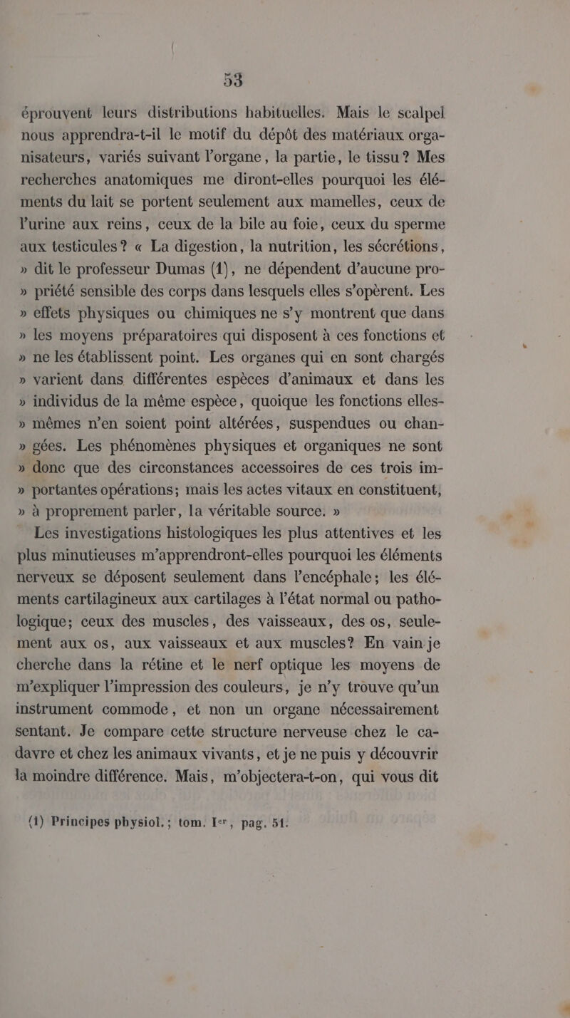 éprouvent leurs distributions habituelles. Mais le scalpel nous apprendra-t-il le motif du dépôt des matériaux orga- nisateurs, variés suivant l'organe, la partie, le tissu? Mes recherches anatomiques me diront-elles pourquoi les élé- ments du lait se portent seulement aux mamelles, ceux de Purine aux reins, ceux de la bile au foie, ceux du sperme aux testicules? « La digestion, la nutrition, les sécrétions, » dit le professeur Dumas (1), ne dépendent d’aucune pro- » priété sensible des corps dans lesquels elles s’opèrent. Les » effets physiques ou chimiques ne sy montrent que dans » les moyens préparatoires qui disposent à ces fonctions et » ne les établissent point. Les organes qui en sont chargés » varient dans différentes espèces d'animaux et dans les » individus de la même espèce, quoique les fonctions elles- » mêmes n’en soient point altérées, suspendues ou chan- » agées. Les phénomènes physiques et organiques ne sont » donc que des circonstances accessoires de ces trois im- » portantes opérations; mais les actes vitaux en constituent, » à proprement parler, la véritable source. » Les investigations histologiques les plus attentives et les plus minutieuses m’apprendront-elles pourquoi les éléments nerveux se déposent seulement dans l’encéphale; les élé- ments cartilagineux aux cartilages à l’état normal ou patho- logique; ceux des muscles, des vaisseaux, des os, seule- ment aux os, aux vaisseaux et aux muscles? En vain je cherche dans la rétine et le nerf optique les moyens de m'expliquer l’impression des couleurs, je n’y trouve qu’un instrument commode, et non un organe nécessairement sentant. Je compare cette structure nerveuse chez le ca- davre et chez les animaux vivants, et je ne puis y découvrir la moindre différence. Mais, m’objectera-t-on, qui vous dit (4) Principes physiol.; tom, Ier, pag. 51.