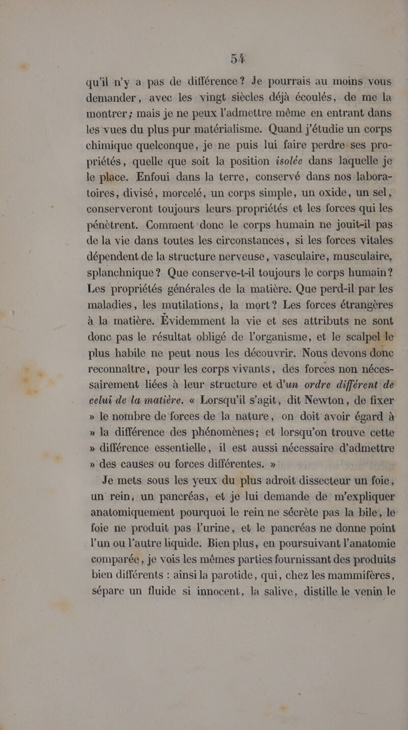 qu'il n’y a pas de différence? Je pourrais au moims vous demander, avec les vingt siècles déjà écoulés, de me la montrer; mais je ne peux l’admettre même en entrant dans les vues du plus pur matérialisme. Quand j'étudie un corps chimique quelconque, je ne puis lui faire perdre:ses pro- priétés, quelle que soit la position isolée dans laquelle je le place. Enfoui dans la terre, conservé dans nos labora- toires, divisé, morcelé, un corps simple, un oxide, un sel, conserveront toujours leurs propriétés et les forces qui les pénètrent. Comment donc le corps humain ne jouit-il pas de la vie dans toutes les circonstances, si les forces vitales dépendent de la structure nerveuse, vasculaire, musculaire, splanchnique ? Que conserve-t-il toujours le corps humain? Les propriétés générales de la matière. Que perd-il par les maladies, les mutilations, la mort? Les forces étrangères à la matière. Évidemment la vie et ses attributs ne sont donc pas le résultat obligé de l'organisme, et le scalpelle plus habile ne peut nous les découvrir. Nous devons donc reconnaître, pour les corps vivants, des forces non néces- sairement liées à leur structure et d'un ordre différent de celui de la matière. « Lorsqu'il s’agit, dit Newton, de fixer » le nombre de forces de la nature, on doit avoir égard à » la différence des phénomènes; et lorsqu'on trouve cette » différence essentielle, il est aussi nécessaire d'admettre » des causes ou forces différentes. » Je mets sous les yeux du plus adroït dissecteur un foie, un rein, un pancréas, et je lui demande dé m'expliquer anatomiquement pourquoi le rein ne sécrète pas la bile, le foie ne produit pas l’urine, et le pancréas ne donne point l’un ou l’autre liquide. Bien plus, en poursuivant l’anatomie comparée, je vois les mêmes parties fournissant des produits bien différents : ainsi la parotide, qui, chez les mammifères, sépare un fluide si innocent, la salive, distille le venin le