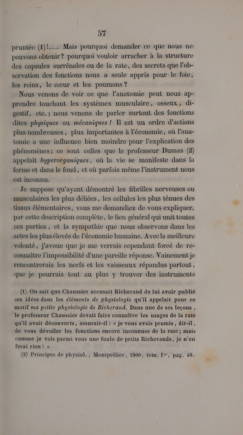 51 pruntée (1)! Mais pourquoi demander ce que nous ne pouvons obtenir? pourquoi vouloir arracher à la structure des capsules surrénales ou de la rate, des secrets que l’ob- servation des fonctions nous a seule appris pour le foie, les reins, le cœur et les poumons ? Nous venons de voir ce que l’anatomie peut nous ap- prendre touchant les systèmes musculaire, osseux, di- gestif, etc.; nous venons de parler surtout. des fonctions dites physiques ou inécaniques ! Il est un ordre d'actions plus nombreuses , plus importantes à l’économie, où Pana- tomie a une influence bien moindre pour l'explication des phénomènes ; ce sont celles que le professeur Dumas (2) appelait hyperorganiques, où la vie se manifeste dans la forme et dans le fond, et où parfois même l'instrument nous est Inconnu. Je suppose qu'ayant démontré les fibrilles nerveuses ou musculaires les plus déliées , les cellules les plus ténues des tissus élémentaires, vous me demandiez de vous expliquer, - par cette description complète, le lien général qui unit toutes ces parties, et la sympathie que nous observons dans les actes les plusélevés de l’économie humaine. Avec la meilleure volonté, j'avoue que je me verrais cependant forcé de re- connaître l'impossibilité d’une pareille réponse. Vainement je rencontrerais les nerfs et les vaisseaux répandus partout, que je pourrais tout au plus y trouver des instruments (1) On sait que Chaussier accusait Richerand de lui avoir publié ses idées dans les éléments de physiologie qu’il appelait pour ce motif ma petite physiologie de Richerand. Dans une de ses leçons, le professeur Chaussier devait faire connaître les usages de la rate qu’il avait découverts, assurait-il : « je vous avais promis, dit-il, de vous dévoiler les fonctions encore inconnues de la rate; mais comme je vois parmi vous une foule de petits Richerands, je n’en ferai rien! » (2) Principes de physiol, ; Montpellier, 1800, tom. Ier, pag, 48.