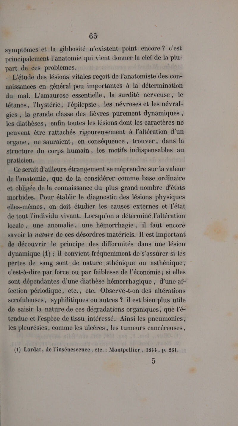 symptômes ét la gibbosité n'existent point encore ? c'est principalement l'anatomie qui vient donner la clef de la plu- part de ces problèmes. | L'étude des lésions vitales reçoit de l’anatomiste des con- naissances en général peu importantes à la détermination du mal. L’amaurose essentielle, la surdité nerveuse, le tétanos, l'hystérie, l’épilepsie, les névroses et les névral- gies, la grande classe des fièvres purement dynamiques , les diathèses, enfin toutes les lésions dont les caractères ne peuvent être rattachés rigoureusement à laltération d’un organe, ne sauraient, en conséquence, trouver, dans la structure du corps humain, les motifs indispensables au praticien. Ce serait d’ailleurs étrangement se méprendre sur la valeur de l'anatomie, que de la considérer comme base ordinaire et obligée de la connaissance du plus grand nombre d'états morbides. Pour établir le diagnostic des lésions physiques elles-mêmes, on doit étudier les causes externes et l’état de tout l'individu vivant. Lorsqu'on a déterminé l’altération locale, une anomalie, une hémorrhagie, il faut encore savoir la nature de ces désordres matériels. Il est important de découvrir le principe des difformités dans une lésion dynamique (1) ; il convient fréquemment de s’assurer si les pertes de sang sont de nature sthénique ou asthénique, c’est-à-dire par force ou par faiblesse de l’économie; si elles sont dépendantes d’une diathèse hémorrhagique , d’une af- fection périodique, etc., etc. Observe-t-on des altérations scrofuleuses, syphilitiques ou autres ? il est bien plus utile de saisir la nature de ces dégradations organiques, que l’é- tendue et l'espèce de tissu intéressé. Aïnsi les pneumonies, les pleurésies, comme les ulcères, les tumeurs cancéreuses, (1) Lordat, de l’insénescence, etc. : Montpellier , 184%, p. 261. 5)