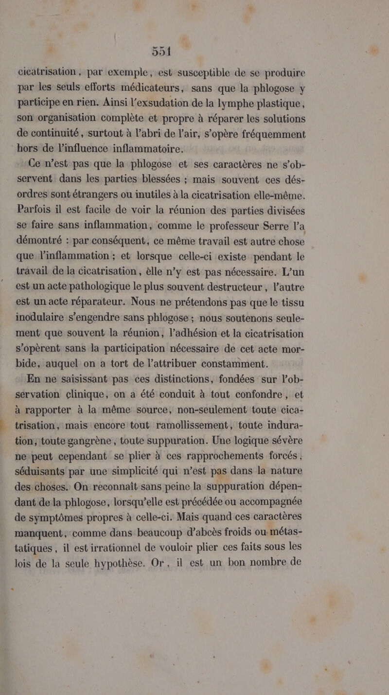 cicatrisation , par exemple, est susceptible de se produire par les seuls efforts médicateurs, sans que la phlogose y participe en rien. Ainsi l’exsudation de la lymphe plastique, son organisation complète et propre à réparer les solutions de continuité, surtout à l’abri de l'air, s’opère fréquemment hors de l'influence inflammatoire. Ce n’est pas que la phlogose et ses caractères ne s’ob- servent dans les parties blessées ; mais souvent ces dés- ordres sont étrangers ou inutiles à la cicatrisation elle-même. Parfois il est facile de voir la réunion des parties divisées se faire sans inflammation, comme le professeur Serre la démontré : par conséquent, ce même travail est autre chose que linflammation ; et lorsque celle-ci existe pendant le travail de la cicatrisation, èlle n’y est pas nécessaire. L’un est un acte pathologique le plus souvent destructeur, l’autre est un acte réparateur. Nous ne prétendons pas que le tissu inodulaire s’engendre sans phlogose ; nous soutenons seule- ment que souvent la réunion, l’adhésion et la cicatrisation s’opèrent sans la participation nécessaire de cet acte mor- bide, auquel on a tort de l’attribuer constamment. En ne saisissant pas ces distinctions, fondées sur lob- servation clinique, on a été conduit à tout confondre, et à rapporter à la même source, non-seulement toute cica- trisation, mais encore tout ramollissement, toute indura- tion, toute gangrène , toute suppuration. Une logique sévère ne peut cependant se plier à ces rapprochements forcés séduisants par une simplicité qui n’est pas dans la nature des choses. On reconnaît sans peine la suppuration dépen- dant de la phlogose, lorsqu’elle est précédée ou accompagnée de symptômes propres à celle-ci. Mais quand ces caractères manquent, comme dans beaucoup d’abcès froids ou métas- tatiques , il est irrationnel de vouloir plier ces faits sous les lois de la seule hypothèse. Or, il est un bon nombre de