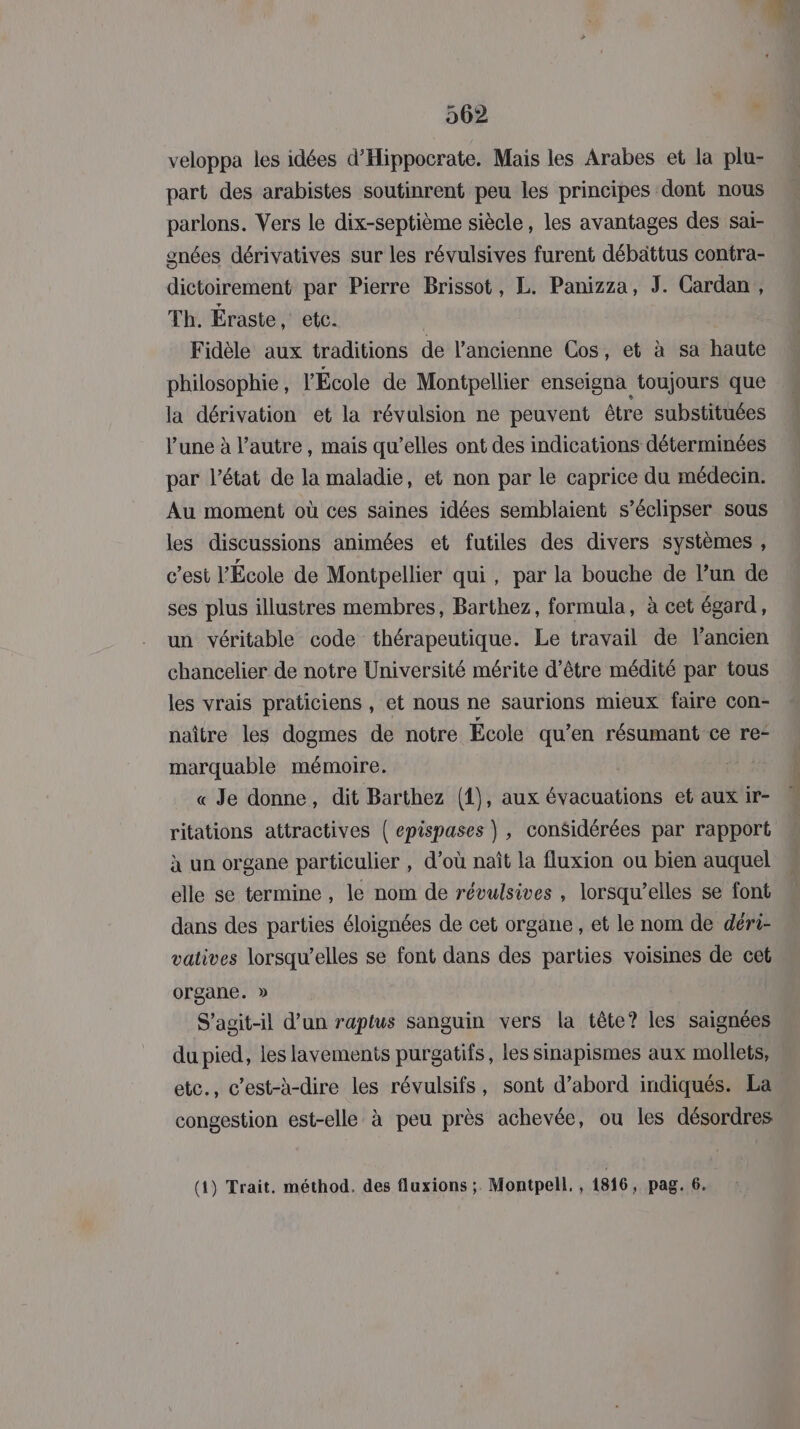 veloppa les idées d’Hippocrate. Mais les Arabes et la plu- part des arabistes soutinrent peu les principes dont nous parlons. Vers le dix-septième siècle, les avantages des sai- gnées dérivatives sur les révulsives furent débättus contra- dictoirement par Pierre Brissot, L. Panizza, J. Cardan, Th. Éraste , etc. Fidèle aux traditions de l’ancienne Cos, et à sa haute philosophie , l'École de Montpellier enseigna toujours que la dérivation et la révulsion ne peuvent être substituées lune à l’autre, mais qu’elles ont des indications déterminées par l’état de la maladie, et non par le caprice du médecin. Au moment où ces saines idées semblaient s’éclipser sous les discussions animées et futiles des divers systèmes , c'est l’École de Montpellier qui, par la bouche de l’un de ses plus illustres membres, Barthez, formula, à cet égard, un véritable code thérapeutique. Le travail de l'ancien chancelier de notre Université mérite d’être médité par tous les vrais praticiens , et nous ne saurions mieux faire con- naître les dogmes de notre École qu’en résumant ce re- marquable mémoire. « Je donne, dit Barthez (1), aux évacuations et aux ir- ritations attractives | epispases , considérées par rapport à un organe particulier , d’où naît la fluxion ou bien auquel elle se termine , le nom de révulsives , lorsqu'elles se font dans des parties éloignées de cet organe , et le nom de déri- vatives lorsqu’elles se font dans des parties voisines de cet organe. » S'agit-il d’un raptus sanguin vers la tête? les saignées du pied, les lavements purgatifs, les sinapismes aux mollets, etc., c’est-h-dire les révulsifs, sont d’abord indiqués. La congestion est-elle à peu près achevée, ou les désordres (4) Trait. méthod. des fluxions ; Montpell,, 1816, pag. 6.