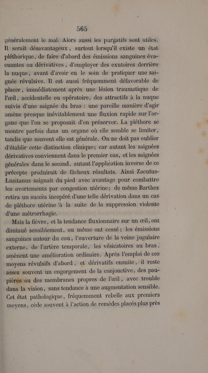 généralement le mal. Alors aussi les purgatifs sont utiles. Il serait désavantageux , surtout lorsqu'il existe un état pléthorique, de faire d’abord des émissions sanguines éva- cuantes ou dérivatives , d'employer des exutoires derrière la nuque, avant d’avoir eu le soin de pratiquer une sai- gnée révulsive. Il est aussi fréquemment défavorable de placer , immédiatement après une lésion traumatique de l'œil, accidentelle ou opératoire, des attractifs à la nuque suivis d’une saignée du bras : une pareille manière d'agir amène presque inévitablement une fluxion rapide sur l'or- gane que l’on se proposait d’en préserver. La pléthore se montre parfois dans un organe où elle semble se limiter, tandis que souvent elle est générale. On ne doit pas oublier d'établir cette distinction clinique; car autant les saignées dérivatives conviennent dans le premier cas, et les saignées générales dans le second, autant l'application inverse de ce précepte produirait de fâcheux résultats. Ainsi Zacutus- Luüsitanus saignait du pied avec avantage pour combattre les avortements par congestion utérine; de même Barthez retira un succès inespéré d’une telle dérivation dans un cas de pléthore utérine à la suite de la suppression violente d’une métrorrhagie. Maïs la fièvre, et la tendance fluxionnaire sur un œil, ont diminué sensiblement, ou même ont cessé; les émissions sanguines autour du cou, l'ouverture de la veine jugulaire externe, de l'artère temporale, les vésicatoires au bras, amènent une amélioration ordinaire. Après l’emploi de ces moyens révulsifs d’abord, et dérivatifs ensuite, il reste assez souvent un engorgement de la conjonctive, des pau- pièrés-ou des membranes propres de l'œil, avec trouble dans la vision, sans tendance à une augmentation sensible. Cet état pathologique, fréquemment rebelle aux premiers moyens, cède souvent à l’action de remèdes placés plus près