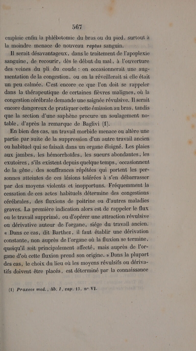 emploie enfin la phlébotomie du bras ou du pied, surtout à la moindre menace de nouveau raptus sanguin. Il serait désavantageux, dans le traitement de l’apoplexie sanguine, de recourir, dès le début du mal, à l'ouverture des veines du pli du coude : on occasionnerait une aug- mentation de la congestion, ou on la réveillerait si elle était un peu calmée. Cest encore ce que l’on doit se rappeler dans la thérapeutique de certaines fièvres malignes, où la congestion cérébrale demande une saignée révulsive. Il serait encore dangereux de pratiquer cette émission au bras, tandis que la section d’une saphène procure un soulagement no- table, d’après la remarque de Baglivi (1). En bien des cas, un travail morbide menace ou altère une partie par suite de la suppression d’un autre travail ancien ou habituel qui se faisait dans un organe éloigné. Les plaies aux jambes, les hémorrhoïdes, les sueurs abondantes , les exutoires , s'ils existent depuis quelque temps, occasionnent de la gêne, des souffrances répétées qui portent les per- sonnes atteintes de ces lésions tolérées à s’en débarrasser par des moyens violents et inopportuns. Fréquemment la cessation de ces actes habituels détermine des congestions cérébrales, des fluxions de poitrine ou d’autres maladies graves. La première indication alors est de rappeler le flux ou le‘travail supprimé, ou d'opérer une attraction révulsive ou dérivative autour de l’organe, siége du travail ancien. « Dans ce cas, dit Barthez, il faut établir une dérivation constante, non auprès de l’organe où la fluxion se termine, quoiqu'il soit principalement affecté, mais auprès de l’or- _ gane d’où cette fluxion prend son origine. » Dans la plupart des cas, le choix du lieu où les moyens révulsifs ou dériva- tifs doivent être placés, est déterminé par la connaissance (4) Praxeos med. , lib. 1, cap. 13, n° VI.