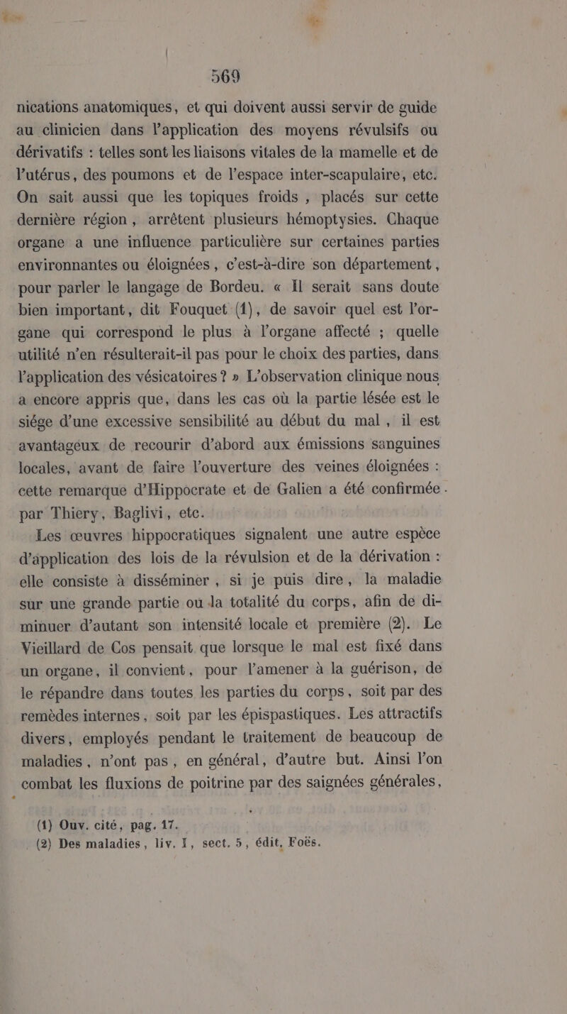 nications anatomiques, et qui doivent aussi servir de guide au clinicien dans l'application des moyens révulsifs ou dérivatifs : telles sont les liaisons vitales de la mamelle et de utérus, des poumons et de l’espace inter-scapulaire, etc. On sait aussi que les topiques froids , placés sur cette dernière région , arrêtent plusieurs hémoptysies. Chaque organe a une influence particulière sur certaines parties environnantes ou éloignées , c’est-à-dire son département, pour parler le langage de Bordeu. « Ïl serait sans doute bien important, dit Fouquet (1), de savoir quel est l’or- gane qui correspond le plus à l'organe affecté ; quelle utilité n’en résulterait-il pas pour le choix des parties, dans application des vésicatoires ? » L'observation clinique nous a encore appris que, dans les cas où la partie lésée est le siége d’une excessive sensibilité au début du mal, il est avantagéux de recourir d’abord aux émissions sanguines locales, avant de faire l'ouverture des veines éloignées : cette remarque d’'Hippocrate et de Galien a été confirmée . par Thiery, Baglivi, etc. Les œuvres hippocratiques signalent une autre espèce d'application des lois de la révulsion et de la dérivation : elle consiste à disséminer , si je puis dire, la maladie sur une grande partie ou Ja totalité du corps, afin de di- minuer d'autant son intensité locale et première (2). Le Vieillard de Cos pensait que lorsque le mal est fixé dans un organe, il convient, pour l’amener à la guérison, de le répandre dans toutes les parties du corps, soit par des remèdes internes , soit par les épispastiques. Les attractifs divers, employés pendant le traitement de beaucoup de maladies, n’ont pas, en général, d'autre but. Aïnsi l’on combat les fluxions de poitrine par des saignées générales, (1) Ouv. cité, pag. {74 . (2) Des maladies, liv, I, sect, 5, édit, Foës.