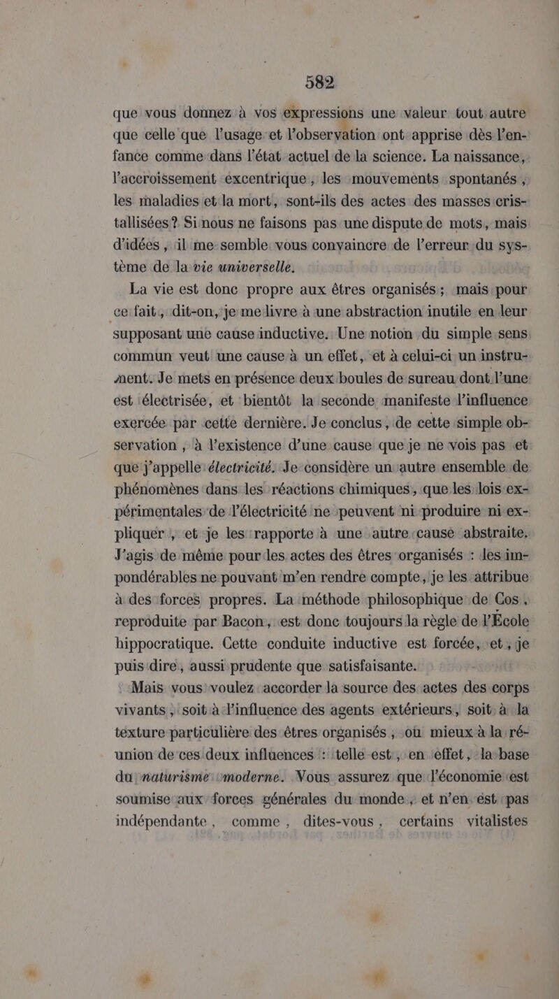 que vous donnez à vos expressions une valeur tout autre que celle que l’usageet l’observation ont apprise dès l’en- fance comme dans l’état actuel de la science. La naissance, accroissement excentrique, les mouvements spontanés , les maladies et la mort, sont-ils des actes des masses cris- tallisées? Sinous ne faisons pas une dispute de mots, mais d'idées , il me semble. vous convaincre de l’erreur du sys- tème de la vie universelle. La vie est donc propre aux êtres organisés; mais pour ce: fait, dit-on, je mellivre à ‘une abstraction inutile en leur supposant une cause inductive.: Une notion du simple.sens commun veut une cause à un effet, et à celui-ci un instru- ment. Je mets en présence deux boules de:sureau-dont. l’une est :électrisée, et bientôt la seconde manifeste l’influence exercée par cette dernière. Je conclus, de cette Simple ob- servation , à l'existence d’une cause que je ne vois pas «et que j'appelle: électricité. Je considère un autre ensemble de. phénomènes ‘dans les réactions chimiques, que les lois ex- périmentales de lélectricité ne peuvent ni-produire ni ex- pliquer , et je les ‘rapporte à une autre-cause abstraite. J’agis de même pourles actes des êtres organisés : es im- pondérables ne pouvant m’en rendre compte, je les attribue à des forces propres. La méthode philosophique de Gos , reproduite par Bacon, «est donc toujours la règle de l'École hippocratique. Cette conduite inductive est forcée, et, ge puis dire, aussi prudente que satisfaisante. Mais vous voulez accorder la source des actes des corps vivants , soit à l'influence des agents extérieurs, soit, à Ja texture particulière des êtres organisés ; où mieux à la ré- union de ces deux influences ‘: ‘telle est:, en effet, la-base du naturisme moderne. Vous assurez que J'économieest soumise aux forces générales du monde ; et n’en est pas indépendante , comme, dites-vous, certains vitalistes