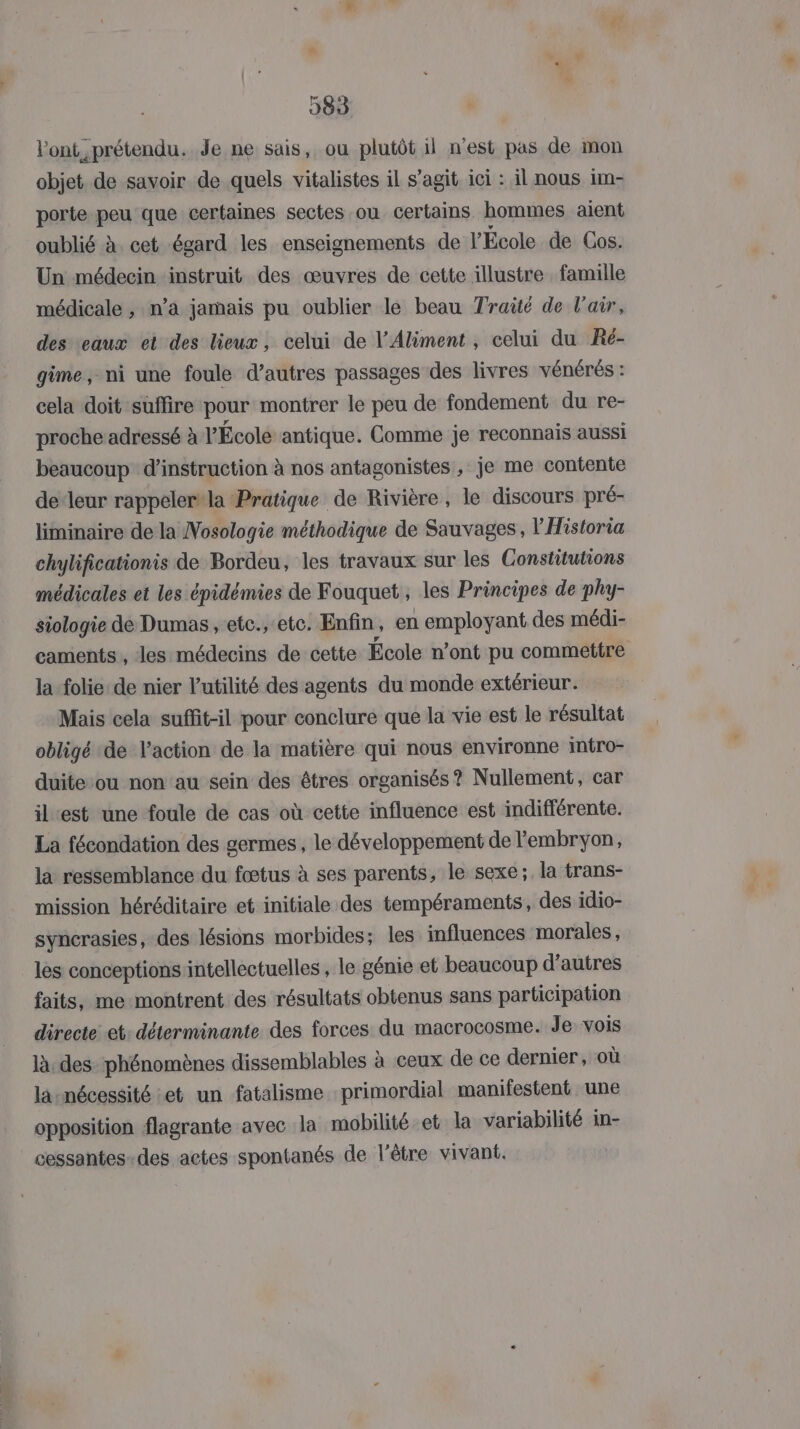 l'ont prétendu. Je ne sais, ou plutôt il n'est pas de mon objet de savoir de quels vitalistes il s’agit ici : il nous im- porte peu que certaines sectes ou certains hommes aient oublié à. cet égard les enseignements de l’École de Cos. Un médecin instruit des œuvres de cette illustre famille médicale , n’a jamais pu oublier le beau Traité de l'air, des eaux et des lieux, celui de l’Aliment , celui du Ré- gime, ni une foule d’autres passages des livres vénérés : cela doit suffire pour montrer le peu de fondement du re- proche adressé à l'École antique. Comme je reconnais aussi beaucoup d'instruction à nos antagonistes , je me contente de-leur rappeler*la Pratique de Rivière, le discours pré- liminaire de la Nosologie méthodique de Sauvages, l'Historia chylificationis de Bordeu, les travaux sur les Constitutions médicales et les épidémies de Fouquet, les Principes de phy- siologie de Dumas , etc., etc. Enfin, en employant des médi- caments , les médecins de cette École n’ont pu commettre la folie: de nier utilité des agents du monde extérieur. Mais cela suffit-il pour conclure que la vie est le résultat obligé de l’action de la matière qui nous environne intro- duite ou non au sein des êtres organisés ? Nullement, car ilest une foule de cas où cette influence est indifférente. La fécondation des germes , le développement de l'embryon, la ressemblance du fœtus à ses parents, le sexe; la trans- mission héréditaire et initiale des tempéraments, des idio- syncrasies, des lésions morbides; les influences morales, les conceptions intellectuelles , le génie et beaucoup d’autres faits, me montrent des résultats obtenus sans participation directe: et: déterminante des forces du macrocosme. Je vois là. des: phénomènes dissemblables à ceux de ce dernier, où la-nécessité et un fatalisme primordial manifestent une opposition flagrante avec la mobilité et la variabilité in- cessantes-des actes spontanés de l'être vivant.