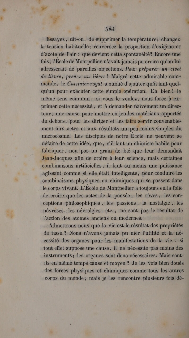 Essayez, dit-on, de supprimer la température; changez la tension habituelle; renversez la proportion d’oxigène et d'azote de l'air : que devient cette spontanéité? Encore une fois, l’École de Montpellier n’avait jamais pu croire qu’on lui adresserait de pareilles objections. Pour préparer un civet de lièvre, prenez un lièvre! Malgré cette admirable com- mande, le Cuisinier royal a oublié d’ajouter qu’il faut quel- qu’un pour exécuter cette simple opération. Eh bien! le même sens commun, si vous le voulez, nous force à ex- primer cette nécessité, et à demander naïvement un direc- teur, une cause pour mettre en jeu les matériaux apportés du dehors, pour les diriger et les faire servir convenable- ment aux actes et aux résultats un peu moins simples du microcosme. Les disciples de notre École ne peuvent se défaire de cette idée, que, s’il faut un chimiste habile pour fabriquer, non pas un grain de blé que leur demandait Jean-Jacques afin de croire à leur science, mais certaines combinaisons artificielles, il faut au moins une puissance agissant comme si elle était intelligente, pour conduire les combinaisons physiques ou chimiques qui se passent dans le corps vivant. L'École de Montpellier a toujours eu la folie de croire que les actes de la pensée, les rêves, les con- ceptions philosophiques , les passions, la nostalgie, les névroses, les névralgies, etc., ne sont pas le résultat de l’action des atomes anciens ou modernes. Admettrons-nous que la vie est le résultat des propriétés de tissu ? Nous n’avons jamais pu nier lutilité et la né- cessité des organes pour les manifestations de la vie : si tout effet suppose une cause, il ne nécessite pas moins des instruments ; les organes sont donc nécessaires. Mais sont- ils en même temps cause et moyen ? Je les vois bien doués des forces physiques et chimiques comme tous les autres corps du monde; mais je les rencontre plusieurs fois dé-