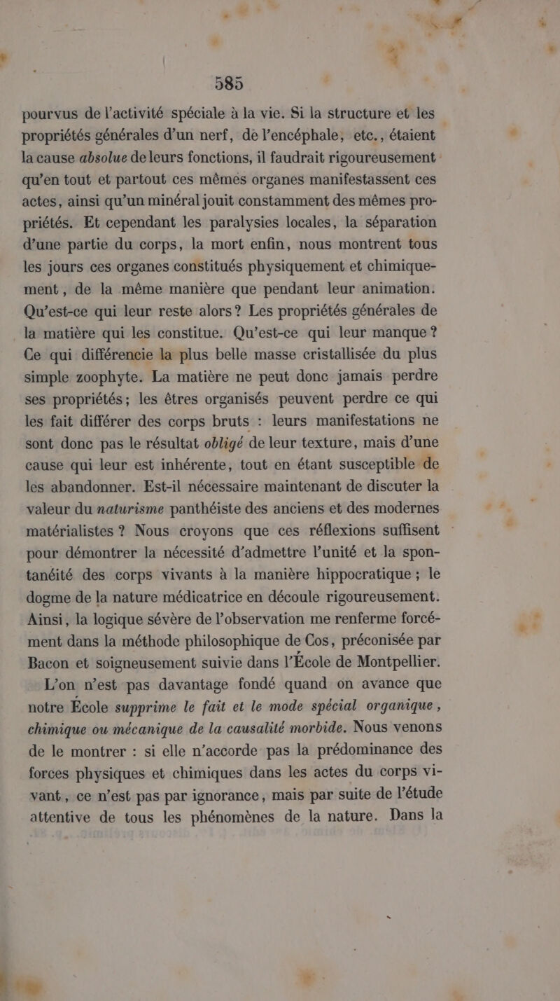 389 pourvus de l’activité spéciale à la vie. Si la structure et les propriétés générales d’un nerf, de l’encéphale, etc., étaient qu’en tout et partout ces mêmes organes manifestassent ces actes, ainsi qu’un minéral jouit constamment des mêmes pro- priétés. Et cependant les paralysies locales, la séparation d’une partie du corps, la mort enfin, nous montrent tous les jours ces organes constitués physiquement et chimique- ment , de la même manière que pendant leur animation. Qu'est-ce qui leur reste alors? Les propriétés générales de la matière qui les constitue. Qu'est-ce qui leur manque ? Ce qui différencie la plus belle masse cristallisée du plus simple zoophyte. La matière ne peut donc jamais perdre ses propriétés; les êtres organisés peuvent perdre ce qui les fait différer des corps bruts : leurs manifestations ne sont donc pas le résultat obligé de leur texture, mais d’une cause qui leur est inhérente, tout en étant susceptible de les abandonner. Est-il nécessaire maintenant de discuter la valeur du naturisme panthéiste des anciens et des modernes pour démontrer la nécessité d'admettre l’unité et la spon- tanéité des corps vivants à la manière hippocratique ; le dogme de la nature médicatrice en découle rigoureusement. Ainsi, la logique sévère de l'observation me renferme forcé- ment dans la méthode philosophique de Cos, préconisée par Bacon et soigneusement suivie dans l'École de Montpellier. L’on west pas davantage fondé quand on avance que notre École supprime le fait et le mode spécial organique, chimique ou mécanique de la causalité morbide. Nous venons de le montrer : si elle n’accorde pas la prédominance des forces physiques et chimiques dans les actes du corps vi- vant, ce n’est pas par ignorance, mais par suite de l’étude attentive de tous les phénomènes de la nature. Dans la