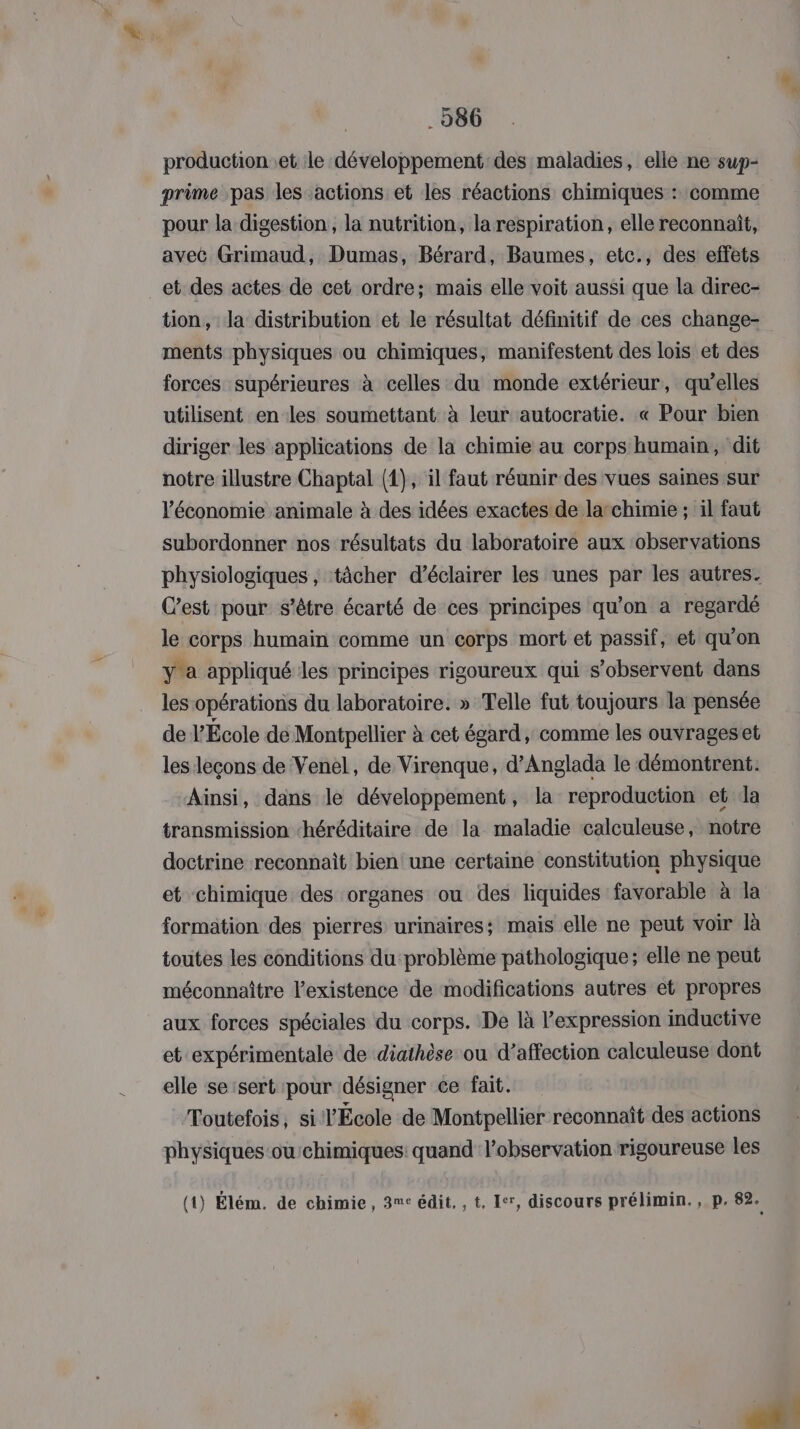 . 286 production .et le développement: des maladies, elle ne sup- prime pas les actions et les réactions chimiques : comme pour la digestion, la nutrition, la respiration, elle reconnait, avec Grimaud, Dumas, Bérard, Baumes, etc., des effets et des actes de cet ordre; mais elle voit aussi que la direc- tion, la distribution et le résultat définitif de ces change- ments physiques ou chimiques, manifestent des lois et des forces supérieures à celles du monde extérieur, qu’elles utilisent en les soumettant. à leur autocratie. « Pour bien diriger les applications de la chimie au corps humain, dit notre illustre Chaptal (1), il faut réunir des vues saines sur l'économie animale à des idées exactes de larchimie ; il faut subordonner nos résultats du laboratoire aux ‘observations physiologiques , tâcher d’éclairer les unes par les autres. C’est pour s'être écarté de ces principes qu'on à regardé le corps humain comme un corps mort et passif, et qu'on y'a appliqué les principes rigoureux qui s’observent dans les opérations du laboratoire. » Telle fut toujours la pensée de École de Montpellier à cet égard, comme les ouvrageset les leçons de Venel, de Virenque, d’Anglada le démontrent: Ainsi, dans le développement, la reproduction et da transmission héréditaire de la maladie calculeuse, notre doctrine reconnait bien une certaine constitution physique et chimique des organes ou des liquides favorable à la formation des pierres urinaires: mais elle ne peut voir là toutes les conditions du problème pathologique; elle ne peut méconnaître l'existence de modifications autres et propres aux forces spéciales du corps. De là l'expression inductive et expérimentale de diathèse ou d’affection calculeuse dont elle seisert pour désigner ce fait. Toutefois, si l'École de Montpellier reconnaît des actions physiques ou:chimiques: quand l’observation rigoureuse les (1) Élém. de chimie, 3me édit. , t. Ier, discours prélimin., p. 82.