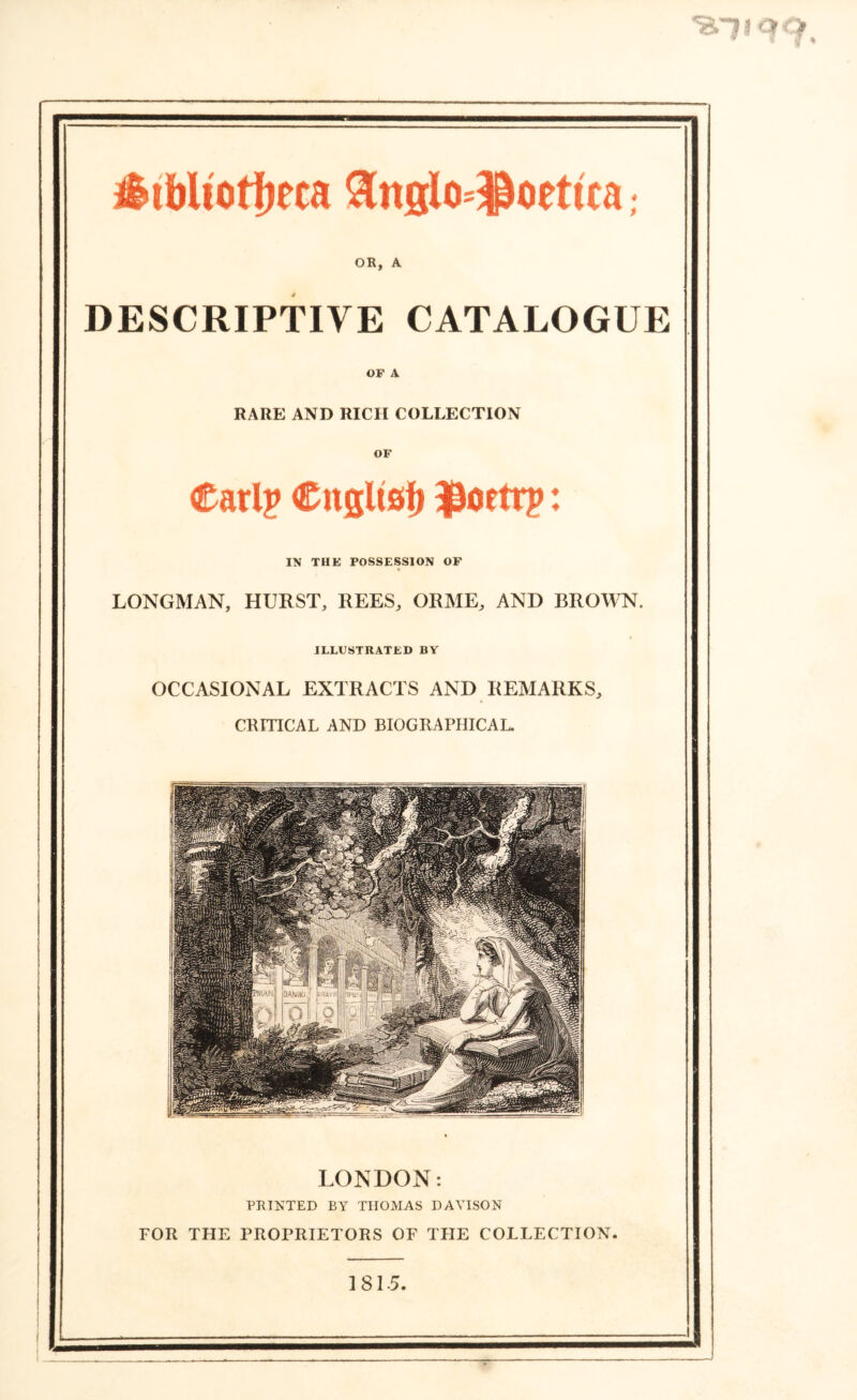 %1i qo * * v * fitWiotijeca 3ttglo=$oetica; OR, A DESCRIPTIVE CATALOGUE OF A RARE AND RICH COLLECTION OF Carl? Citgltsf) $toetrp: IN THE POSSESSION OF LONGMAN, HURST, REES, ORME, AND BROWN. ILLUSTRATED BY OCCASIONAL EXTRACTS AND REMARKS, CRITICAL AND BIOGRAPHICAL. LONDON: PRINTED BY THOMAS DAVISON FOR THE PROPRIETORS OF THE COLLECTION. 1815.