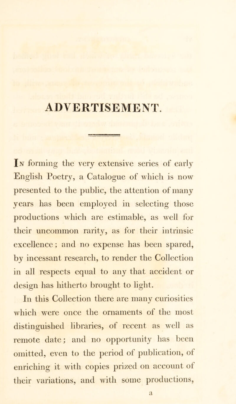 ADVERTISEMENT. In forming the very extensive series of early English Poetry, a Catalogue of which is now presented to the public, the attention of many years has been employed in selecting those productions which are estimable, as well for their uncommon rarity, as for their intrinsic excellence; and no expense has been spared, by incessant research, to render the Collection in all respects equal to any that accident or design has hitherto brought to light. In this Collection there are many curiosities which were once the ornaments of the most distinguished libraries, of recent as well as remote date; and no opportunity has been omitted, even to the period of publication, of enriching it with copies prized on account ot their variations, and with some productions, a