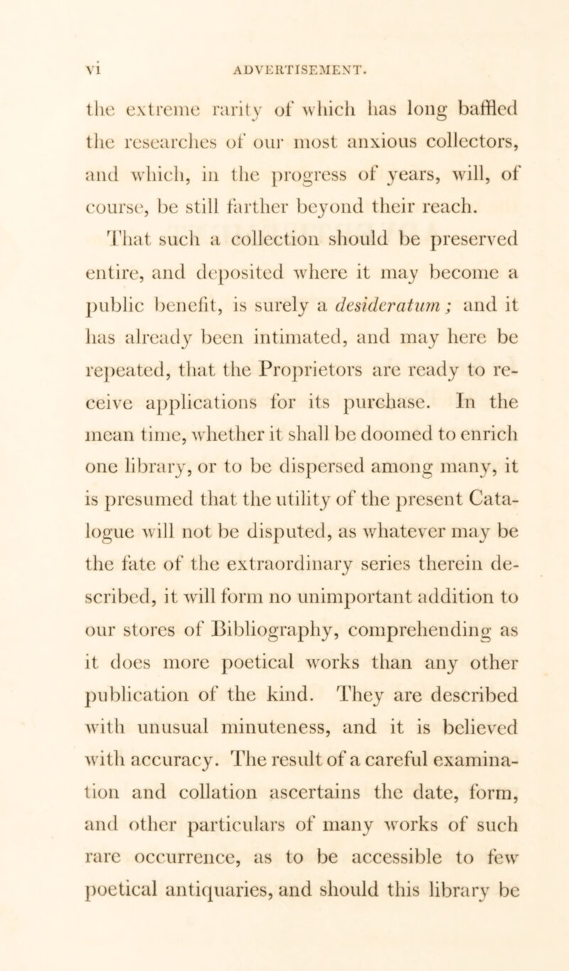 the extreme rarity of which has long baffled the researches of our most anxious collectors, and which, in the progress of years, will, of course, be still farther beyond their reach. That such a collection should be preserved entire, and deposited where it may become a public benefit, is surely a desideratum; and it has already been intimated, and may here be repeated, that the Proprietors are ready to re- ceive applications for its purchase. In the mean time, whether it shall be doomed to enrich one library, or to be dispersed among many, it is presumed that the utility of the present Cata- logue will not be disputed, as whatever may be the fate of the extraordinary series therein de- scribed, it will form no unimportant addition to our stores of Bibliography, comprehending as it does more poetical works than any other publication of the kind. They are described with unusual minuteness, and it is believed with accuracy. The result of a careful examina- tion and collation ascertains the date, form, and other particulars of many works of such rare occurrence, as to be accessible to few poetical antiquaries, and should this library be