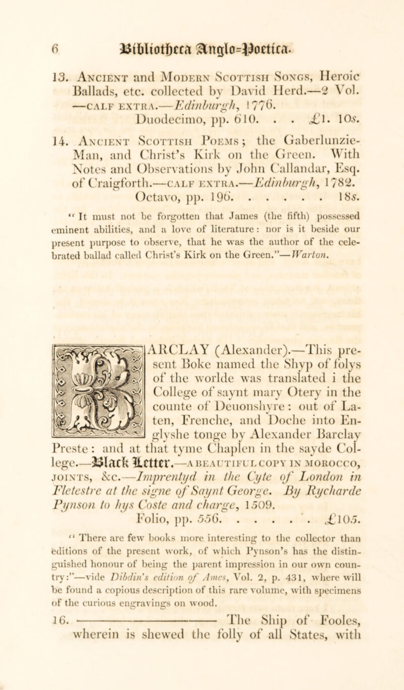 13. Ancient and Modern Scottish Songs, Heroic Ballads, etc. collected by David Herd.—2 \ ol. —calf extra.—Edinburgh, !??6. Duodecimo, pp. 610. . . <£1. lOs. 14. Ancient Scottish Poems; the Gaberlunzie- Man, and Christ’s Kirk on tlie Green. With Notes and Observations by John Callandar, Esq. of Craiffforth.—calf extra.- Octavo, pp. 19b. -jEdinburgh, 1782. 18 5. “ It must not he forgotten that James (the fifth) possessed eminent abilities, and a love of literature : nor is it beside our present purpose to observe, that he was the author of the cele- brated ballad called Christ’s Kirk on the Green.”—JVarton. ARCLAY (Alexander).—This pre- sent Poke named the Shyp of folys of the worlde was translated i the College of saynt mary Otery in the counte of Deuonshyre : out of La- ten, Frenche, and Doche into En- fflvshe toim'e by Alexander Barclay Preste: and at that tyme Chaplen in the sayde Col- lege.—hick Ucttetb—ABEALtTIFULCOPY IN MOROCCO, joints, kc.—Imprentyd in the Cyte of London in Fie test re at the signe of Saynt George. By IIy char de Pynson to hys Coste and charge, 1509. Folio, pp. 556 ,£105. ft There are few books more interesting to the collector than editions of the present work, of which Pynson’s has the distin- guished honour of being the parent impression in our own coun- try:”—vide Dibdin's edition of Ames, Vol. 2, p. 431, where will be found a copious description of this rare volume, with specimens of the curious engravings on wood. 16. fhe Ship of Fooles, wherein is shewed the folly of all States, with