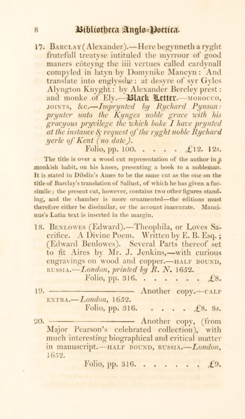 17. Barclay (Alexander).—Here begynneth a ryght frutefull treatyse intituled the myrrour of good mailers coteyng the iiii vertues called cardynall J o J compyled in latyn by Domynike Mancyn : And translate into englysslue : at desyre of syr Gyles Alyngton Knyght: by Alexander Bercley prest: and monke of Ely.—Ulack ?lcttcr.—morocco, joints, &c.—Imprynted by Rychard Pynson: pry liter unto the Kynges noble grace with his gracyous pryvilege the which boke 1 have prynted at the instance § request of the ryght noble Rye hard yerle of Kent (no date). Folio, pp. 100 £! 12. 12,9. The title is over a wood cut representation of the author in a monkish habit, on his knees, presenting a book to a nobleman. It is stated in Dibdin’s Ames to be the same cut {is the one on the title of Barclay’s translation of Sallust, of which he has given a fac- simile ; the present cut, however, contains two other figures stand- ing, and the chamber is more ornamented—the editions must therefore either be dissimilar, or the account inaccurate. Manci- nus’s Latin text is inserted in the margin. 18. Benlowes (Edward).—Thecpbila, or Loves Sa- crifice. A Divine Poem. Written by E. B. Esq.; (Edward Benlowes). Several Parts thereof set to fit Aires by Mr. J. Jenkins,—with curious engravings on wood and copper.—half bound, Russia.—London, printed by R. N. 1652. Folio, pp. 316 fS. 19. Another copy.—calf extra.—London, 1652. Folio, pp. 316 c£8. 8s. 20. Another copy, (from Major Pearson’s celebrated collection), with much interesting biographical and critical matter in manuscript.—half bound, Russia.—London, 1652. / Folio, pp. 316. . . £9.